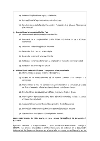 14. Acceso al Empleo Pleno, Digno y Productivo
15. Promoción de la Seguridad Alimentaria y Nutrición
16. Fortalecimiento de la Familia, Promoción y Protección de la Niñez, la Adolescencia
y la Juventud.
3. Promoción de la Competitividad del País
17. Afirmación de la economía social de mercado
18. Búsqueda de la competitividad, productividad y formalización de la actividad
económica
19. Desarrollo sostenible y gestión ambiental
20. Desarrollo de la ciencia y la tecnología
21. Desarrollo en infraestructura y vivienda
22. Política de comercio exterior para la ampliación de mercados con reciprocidad
23. Política de desarrollo agrario y rural
4. Afirmación de un Estado Eficiente, Transparente y Descentralizado
24. Afirmación de un Estado eficiente y transparente
25. Cautela de la institucionalidad de las Fuerzas Armadas y su servicio a la
democracia
26. Promoción de la ética y la transparencia y erradicación de la corrupción, el lavado
de dinero, la evasión tributaria y el contrabando en todas sus formas
27. Erradicación de la producción, el tráfico y el consumo ilegal de drogas
28. Plena vigencia de la Constitución y de los derechos humanos y acceso a la justicia
e independencia judicial
29. Acceso a la información, libertad de expresión y libertad de prensa
30. Eliminación del terrorismo y afirmación de la Reconciliación Nacional
31. Sostenibilidad fiscal y reducción del peso de la deuda
PLAN BICENTENRIO: EL PERU HACIA EL 2021 - PLAN ESTRATÉGICO DE DESARROLLO
NACIONAL.
Aprobado mediante DS. N 054-2011-PCM El Centro Nacional de Planeamiento Estratégico,
CEPLAN. Los criterios empleados en el Plan Bicentenario se sustentan en la Declaración
Universal de los Derechos Humanos, en el desarrollo concebido como libertad y en las
 