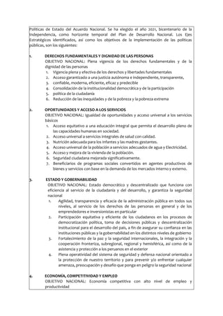 Políticas de Estado del Acuerdo Nacional. Se ha elegido el año 2021, bicentenario de la
Independencia, como horizonte temporal del Plan de Desarrollo Nacional. Los Ejes
Estratégicos identificados, así como los objetivos de la implementación de las políticas
públicas, son los siguientes:
1. DERECHOS FUNDAMENTALES Y DIGNIDAD DE LAS PERSONAS
OBJETIVO NACIONAL: Plena vigencia de los derechos fundamentales y de la
dignidad de las personas
1. Vigencia plena y efectiva de los derechos y libertades fundamentales
2. Acceso garantizado a una justicia autónoma e independiente, transparente,
3. confiable, moderna, eficiente, eficaz y predecible
4. Consolidación de la institucionalidad democrática y de la participación
5. política de la ciudadanía
6. Reducción de las inequidades y de la pobreza y la pobreza extrema
2. OPORTUNIDADES Y ACCESO A LOS SERVICIOS
OBJETIVO NACIONAL: Igualdad de oportunidades y acceso universal a los servicios
básicos
1. Acceso equitativo a una educación integral que permita el desarrollo pleno de
las capacidades humanas en sociedad.
2. Acceso universal a servicios integrales de salud con calidad.
3. Nutrición adecuada para los infantes y las madres gestantes.
4. Acceso universal de la población a servicios adecuados de agua y Electricidad.
5. Acceso y mejora de la vivienda de la población.
6. Seguridad ciudadana mejorada significativamente.
7. Beneficiarios de programas sociales convertidos en agentes productivos de
bienes y servicios con base en la demanda de los mercados interno y externo.
3. ESTADO Y GOBERNABILIDAD
OBJETIVO NACIONAL: Estado democrático y descentralizado que funciona con
eficiencia al servicio de la ciudadanía y del desarrollo, y garantiza la seguridad
nacional
1. Agilidad, transparencia y eficacia de la administración pública en todos sus
niveles, al servicio de los derechos de las personas en general y de los
emprendedores e inversionistas en particular
2. Participación equitativa y eficiente de los ciudadanos en los procesos de
democratización política, toma de decisiones públicas y descentralización
institucional para el desarrollo del país, a fin de asegurar su confianza en las
instituciones públicas y la gobernabilidad en los distintos niveles de gobierno
3. Fortalecimiento de la paz y la seguridad internacionales, la integración y la
cooperación fronteriza, subregional, regional y hemisférica, así como de la
asistencia y protección a los peruanos en el exterior
4. Plena operatividad del sistema de seguridad y defensa nacional orientado a
la protección de nuestro territorio y para prevenir y/o enfrentar cualquier
amenaza, preocupación y desafío que ponga en peligro la seguridad nacional
4. ECONOMÍA, COMPETITIVIDAD Y EMPLEO
OBJETIVO NACIONAL: Economía competitiva con alto nivel de empleo y
productividad
 
