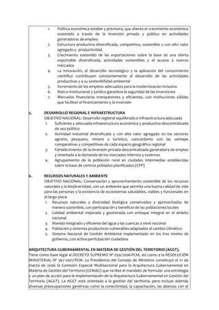 1. Política económica estable y previsora, que alienta el crecimiento económico
sostenido a través de la inversión privada y pública en actividades
generadoras de empleo.
2. Estructura productiva diversificada, competitiva, sostenible y con alto valor
agregado y productividad.
3. Crecimiento sostenido de las exportaciones sobre la base de una oferta
exportable diversificada, actividades sostenibles y el acceso a nuevos
mercados
4. La innovación, el desarrollo tecnológico y la aplicación del conocimiento
científico contribuyen constantemente al desarrollo de las actividades
productivas y a su sostenibilidad ambiental
5. Incremento de los empleos adecuados para la modernización inclusiva
6. Marco institucional y jurídico garantiza la seguridad de las inversiones
7. Mercados financieros transparentes y eficientes, con instituciones sólidas
que facilitan el financiamiento y la inversión
5. DESARROLLO REGIONAL E INFRAESTRUCTURA
OBJETIVO NACIONAL: Desarrollo regional equilibrado e infraestructura adecuada
1. Suficiente y adecuada infraestructura económica y productiva descentralizada
de uso público
2. Actividad industrial diversificada y con alto valor agregado en los sectores
agrario, pesquero, minero y turístico, concordante con las ventajas
comparativas y competitivas de cada espacio geográfico regional
3. Fortalecimiento de la inversión privada descentralizada generadora de empleo
y orientada a la demanda de los mercados internos y externos
4. Agrupamiento de la población rural en ciudades intermedias establecidas
sobre la base de centros poblados planificados (CPP)
6. RECURSOS NATURALES Y AMBIENTE
OBJETIVO NACIONAL: Conservación y aprovechamiento sostenible de los recursos
naturales y la biodiversidad, con un ambiente que permita una buena calidad de vida
para las personas y la existencia de ecosistemas saludables, viables y funcionales en
el largo plazo
1. Recursos naturales y diversidad biológica conservados y aprovechados de
manera sostenible, con participación y beneficio de las poblaciones locales
2. Calidad ambiental mejorada y gestionada con enfoque integral en el ámbito
nacional
3. Manejo integrado y eficiente del agua y las cuencas a nivel nacional
4. Población y sistemas productivos vulnerables adaptados al cambio Climático
5. Sistema Nacional de Gestión Ambiental implementado en los tres niveles de
gobierno, con activa participación ciudadana
ARQUITECTURA GUBERNAMENTAL EN MATERIA DE GESTIÓN DEL TERRITORIO (AGGT),
Tiene como base legal al DECRETO SUPREMO Nº 039-2006-PCM, así como a la RESOLUCIÓN
MINISTERIAL Nº 367-2007-PCM. La Presidencia del Consejo de Ministros constituyó el 21 de
marzo de 2006 la Comisión Especial Multisectorial para la Arquitectura Gubernamental en
Materia de Gestión del Territorio (CEMAG) que recibió el mandato de formular una estrategia
y un plan de acción para la implementación de la Arquitectura Gubernamental en Gestión del
Territorio (AGGT). La AGGT está orientada a la gestión del territorio, pero incluye además
diversas preocupaciones genéricas como la conectividad, la capacitación, las alianzas con el
 