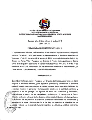 T
REPUBLICA BOLM DE VENEZUEI-A
VICEPRESIDENCIA DE LA REPUBLICA
SUPER¡NTENDENCN NACIONAL PARA tA DEFENSA DE LOS DERECHOS
SOCIOECONÓiTrcOS
Caracas, a los 01 días del mes de abril de 2015
2040, 155',15'
PROVIDENGIA ADMINISTRATIVA N" O5O'2OI 5
El Superintendente Nacional para la Defensa de los Derechos Socioeconómi@s, designado
mediante Decreto No L174, publicado en la Gaceta Oficial de la República Botivariana de
Venezuela No 40.473 de fecha 12 de agosto de 2014, en cumplimiento del artículo 1 del
Decreto con Rango, Valor y Fueza de Ley Orgánica de Precios Justos, publicado en Gaceta
Oficial de la República Bolivariana de Venezuela Extraordinaria N" 6.156, de fecha 19 de
noviembre de 2014, en concordancia con las atribuciones conferidas en los numerales 1,2,3
y 6 delartículo 13, numerales 18 y lg delartículo 23 ejusdem.
CONSIDERANDO
Que el Decreto Rango, Valor y Fuerza de Ley Orgánica de Precios Justos tlene por objeto
asegurar el desarrollo armónico, justo, equitativo, productivo y soberano de la economia
nacional, a través de la determinación de precios justos de bienes y servicios, la fijación del
porcentaje máximo de ganancia y la fiscalización efectiva de Ia actividad económica y
/..*§qtercial, a fin de proteger los ingresos de todas las ciudadanas y ciudadanos,
lffi¿i"'&hialmente el salario de las trabajadoras y trabajadores. Y conesponde al Estado
/-§§ deft,foer, proteger y salvaguardar los derechos e intereses individuales, colectivos y difusos,1,3.:t' deft@er, proteger y salvaguardar los derechos e intereses individuales, colectivos y difusos,j/,. o¡ /-'- ,.. ¿' 
;ri§ [ :,é,$$cceso de las personas a los bienes y servicios satisfaciendo sus necesidades, y
,iÉ ,*-,,.'bdrbát¡enOo la usura y ta especulación, a los fines de garantizar Ia estabilidad de los'¡rf ¡ I ! - ! (j.
llñ
lt , " , - .:
F'unu
soliÉc
los fines de garantizar Ia estabilidad de los
i?,.
'.
,-r-ir,écit$; velando por el desanollo humano integral de la población y contribuir a elevar su
A1
,()'
lá
l,= i
lq
1;'
ll z ',
?h
v"=
Y
'r-,1>s
'.. 'r
^
'V3^
vida.
 