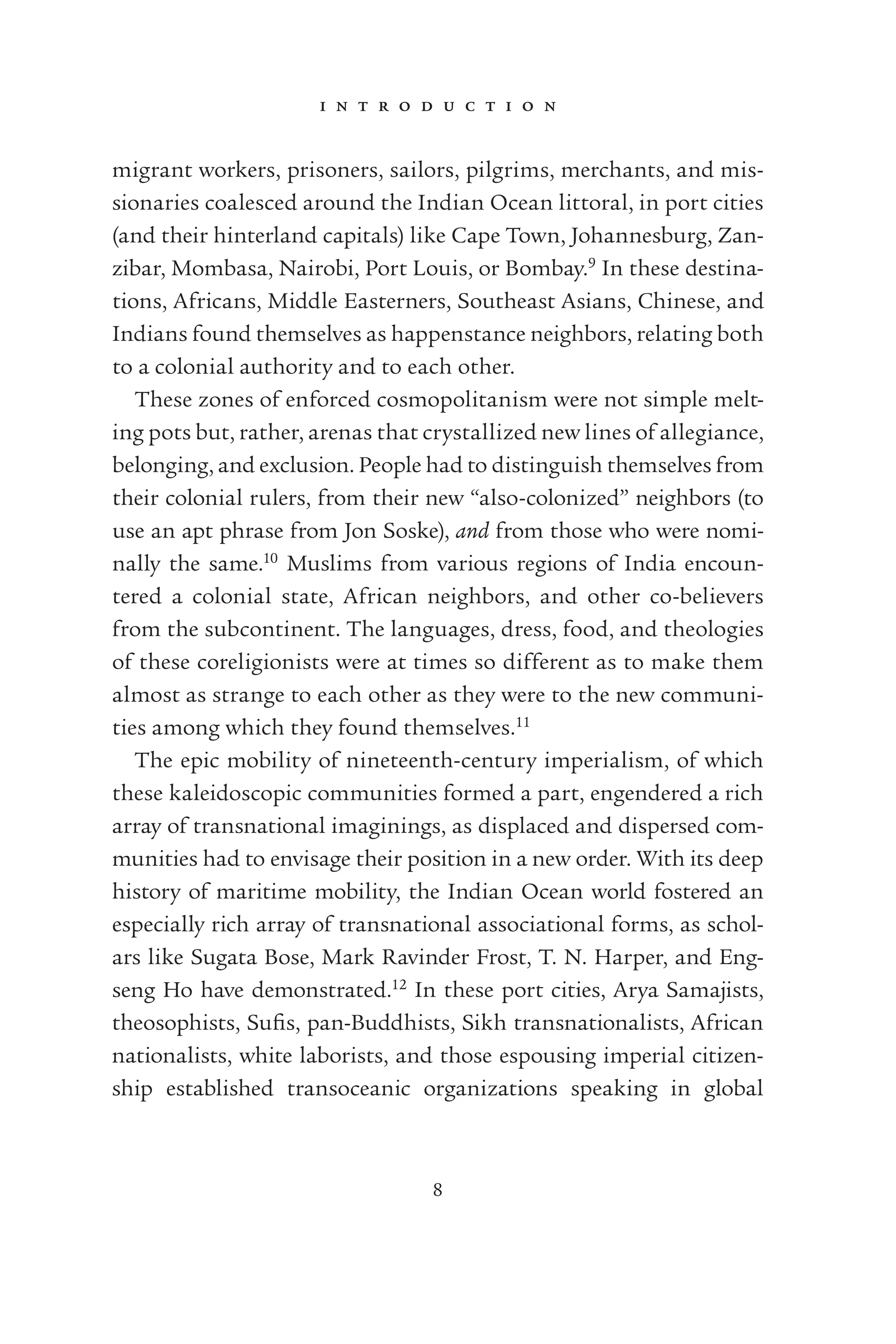 i n t r o d u c t i o n
8
migrant workers, prisoners, sailors, pilgrims, merchants, and mis-
sionaries coalesced around the Indian Ocean littoral, in port cities
(and their hinterland capitals) like Cape Town, Johannesburg, Zan-
zibar, Mombasa, Nairobi, Port Louis, or Bombay.9
In these destina-
tions, Africans, Middle Easterners, Southeast Asians, Chinese, and
Indians found themselves as happenstance neighbors, relating both
to a colonial authority and to each other.
These zones of enforced cosmopolitanism were not simple melt-
ing pots but, rather, arenas that crystallized new lines of allegiance,
belonging, and exclusion. People had to distinguish themselves from
their colonial rulers, from their new “also-colonized” neighbors (to
use an apt phrase from Jon Soske), and from those who were nomi-
nally the same.10
Muslims from various regions of India encoun-
tered a colonial state, African neighbors, and other co-believers
from the subcontinent. The languages, dress, food, and theologies
of these coreligionists were at times so different as to make them
almost as strange to each other as they were to the new communi-
ties among which they found themselves.11
The epic mobility of nineteenth-century imperialism, of which
these kaleidoscopic communities formed a part, engendered a rich
array of transnational imaginings, as displaced and dispersed com-
munities had to envisage their position in a new order. With its deep
history of maritime mobility, the Indian Ocean world fostered an
especially rich array of transnational associational forms, as schol-
ars like Sugata Bose, Mark Ravinder Frost, T. N. Harper, and Eng-
seng Ho have demonstrated.12
In these port cities, Arya Samajists,
theosophists, Suﬁs, pan-Buddhists, Sikh transnationalists, African
nationalists, white laborists, and those espousing imperial citizen-
ship established transoceanic organizations speaking in global
 
