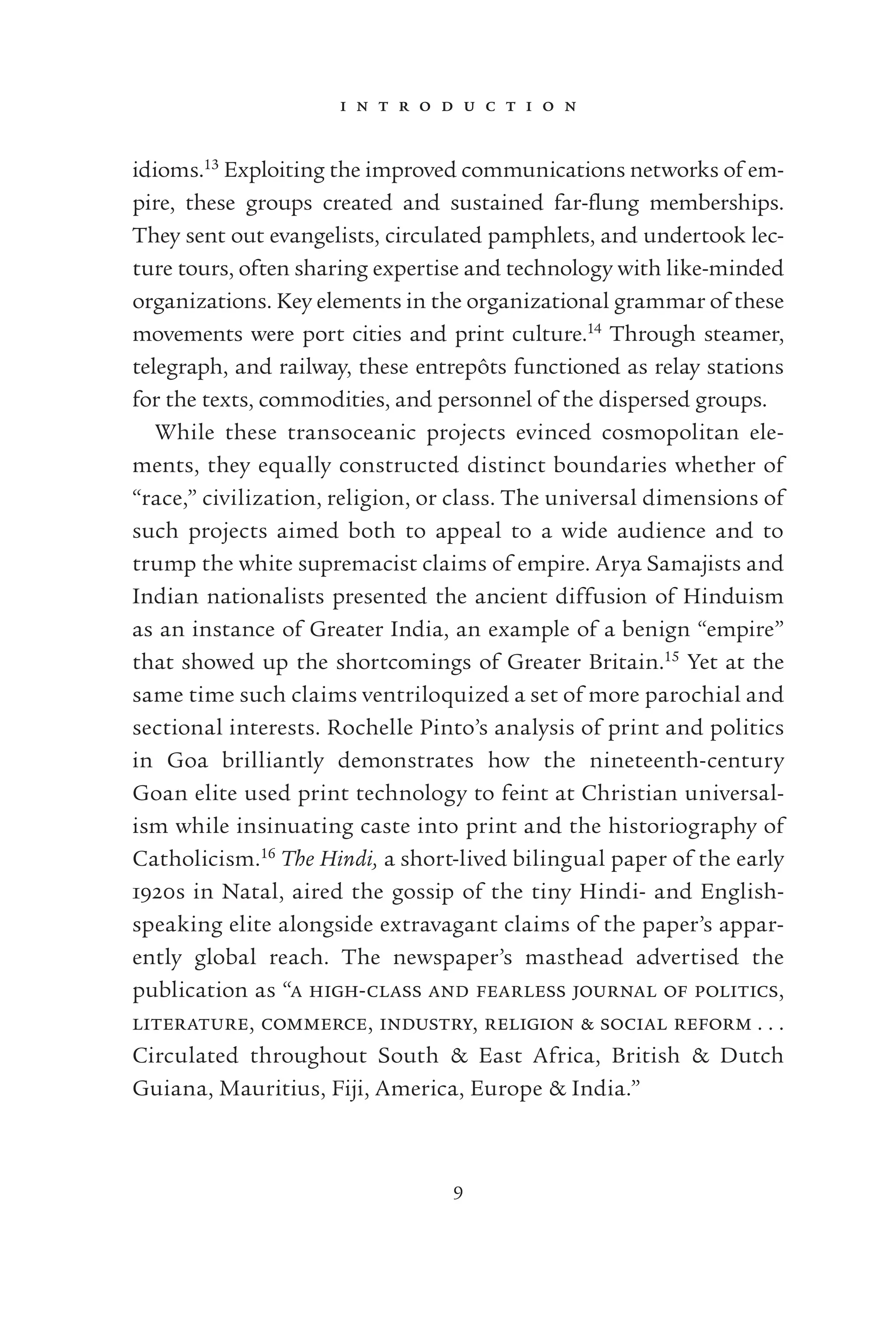 i n t r o d u c t i o n
9
idioms.13
Exploiting the improved communications networks of em-
pire, these groups created and sustained far-ﬂung memberships.
They sent out evangelists, circulated pamphlets, and undertook lec-
ture tours, often sharing expertise and technology with like-minded
organizations. Key elements in the organizational grammar of these
movements were port cities and print culture.14
Through steamer,
telegraph, and railway, these entrepôts functioned as relay stations
for the texts, commodities, and personnel of the dispersed groups.
While these transoceanic projects evinced cosmopolitan ele-
ments, they equally constructed distinct boundaries whether of
“race,” civilization, religion, or class. The universal dimensions of
such projects aimed both to appeal to a wide audience and to
trump the white supremacist claims of empire. Arya Samajists and
Indian nationalists presented the ancient diffusion of Hinduism
as an instance of Greater India, an example of a benign “empire”
that showed up the shortcomings of Greater Britain.15
Yet at the
same time such claims ventriloquized a set of more parochial and
sectional interests. Rochelle Pinto’s analysis of print and politics
in Goa brilliantly demonstrates how the nineteenth-century
Goan elite used print technology to feint at Christian universal-
ism while insinuating caste into print and the historiography of
Catholicism.16
The Hindi, a short-lived bilingual paper of the early
1920s in Natal, aired the gossip of the tiny Hindi- and English-
speaking elite alongside extravagant claims of the paper’s appar-
ently global reach. The newspaper’s masthead advertised the
publication as “a high-class and fearless journal of politics,
literature, commerce, industry, religion & social reform . . .
Circulated throughout South & East Africa, British & Dutch
Guiana, Mauritius, Fiji, America, Europe & India.”
 