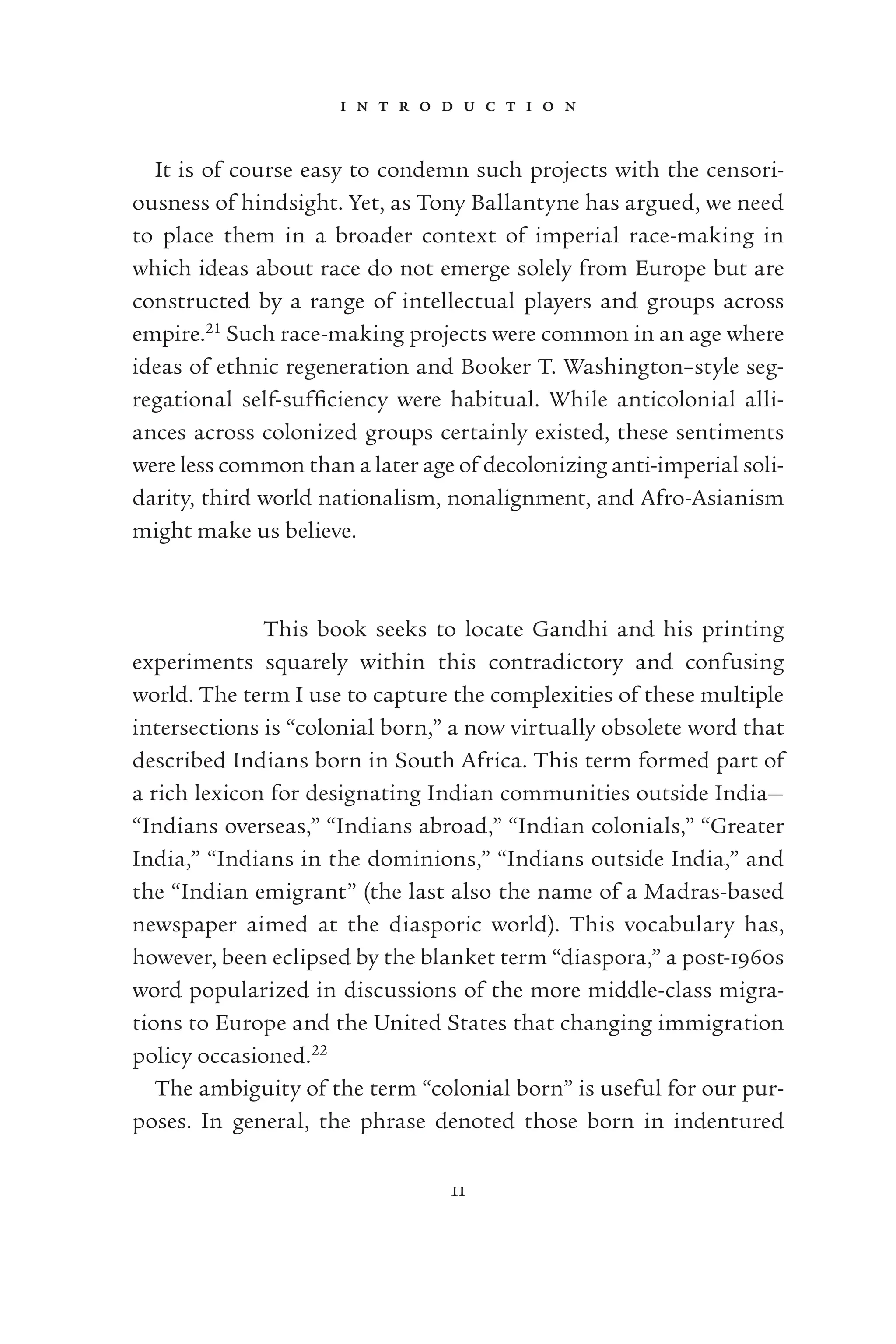 i n t r o d u c t i o n
11
It is of course easy to condemn such projects with the censori-
ousness of hindsight. Yet, as Tony Ballantyne has argued, we need
to place them in a broader context of imperial race-making in
which ideas about race do not emerge solely from Europe but are
constructed by a range of intellectual players and groups across
empire.21
Such race-making projects were common in an age where
ideas of ethnic regeneration and Booker T. Washington–style seg-
regational self-sufﬁciency were habitual. While anticolonial alli-
ances across colonized groups certainly existed, these sentiments
were less common than a later age of decolonizing anti-imperial soli-
darity, third world nationalism, nonalignment, and Afro-Asianism
might make us believe.
This book seeks to locate Gandhi and his printing
experiments squarely within this contradictory and confusing
world. The term I use to capture the complexities of these multiple
intersections is “colonial born,” a now virtually obsolete word that
described Indians born in South Africa. This term formed part of
a rich lexicon for designating Indian communities outside India—
“Indians overseas,” “Indians abroad,” “Indian colonials,” “Greater
India,” “Indians in the dominions,” “Indians outside India,” and
the “Indian emigrant” (the last also the name of a Madras-based
newspaper aimed at the diasporic world). This vocabulary has,
however, been eclipsed by the blanket term “diaspora,” a post-1960s
word popularized in discussions of the more middle-class migra-
tions to Europe and the United States that changing immigration
policy occasioned.22
The ambiguity of the term “colonial born” is useful for our pur-
poses. In general, the phrase denoted those born in indentured
 