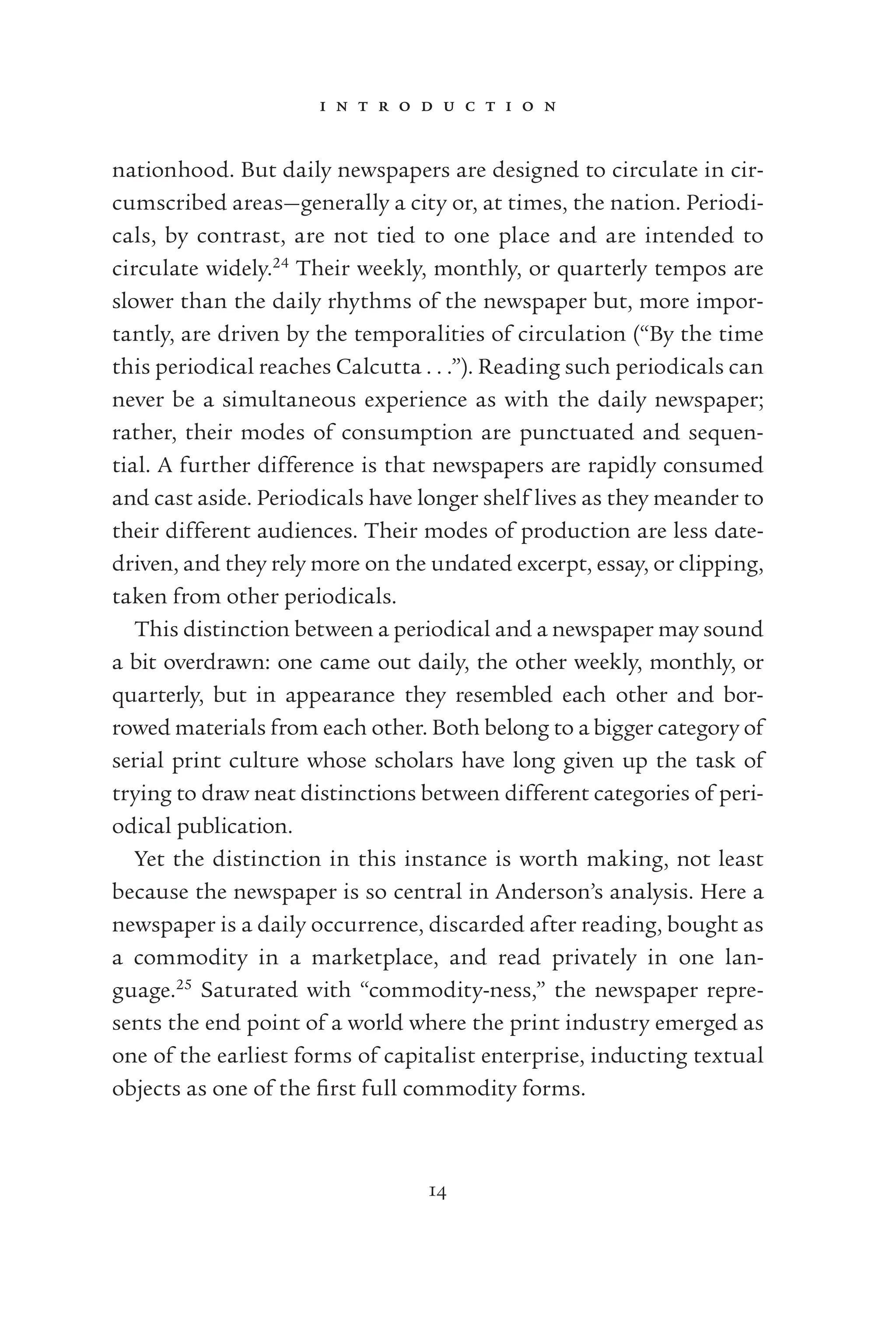 i n t r o d u c t i o n
14
nationhood. But daily newspapers are designed to circulate in cir-
cumscribed areas—generally a city or, at times, the nation. Periodi-
cals, by contrast, are not tied to one place and are intended to
circulate widely.24
Their weekly, monthly, or quarterly tempos are
slower than the daily rhythms of the newspaper but, more impor-
tantly, are driven by the temporalities of circulation (“By the time
this periodical reaches Calcutta . . .”). Reading such periodicals can
never be a simultaneous experience as with the daily newspaper;
rather, their modes of consumption are punctuated and sequen-
tial. A further difference is that newspapers are rapidly consumed
and cast aside. Periodicals have longer shelf lives as they meander to
their different audiences. Their modes of production are less date-
driven, and they rely more on the undated excerpt, essay, or clipping,
taken from other periodicals.
This distinction between a periodical and a newspaper may sound
a bit overdrawn: one came out daily, the other weekly, monthly, or
quarterly, but in appearance they resembled each other and bor-
rowed materials from each other. Both belong to a bigger category of
serial print culture whose scholars have long given up the task of
trying to draw neat distinctions between different categories of peri-
odical publication.
Yet the distinction in this instance is worth making, not least
because the newspaper is so central in Anderson’s analysis. Here a
newspaper is a daily occurrence, discarded after reading, bought as
a commodity in a marketplace, and read privately in one lan-
guage.25
Saturated with “commodity-ness,” the newspaper repre-
sents the end point of a world where the print industry emerged as
one of the earliest forms of capitalist enterprise, inducting textual
objects as one of the ﬁrst full commodity forms.
 
