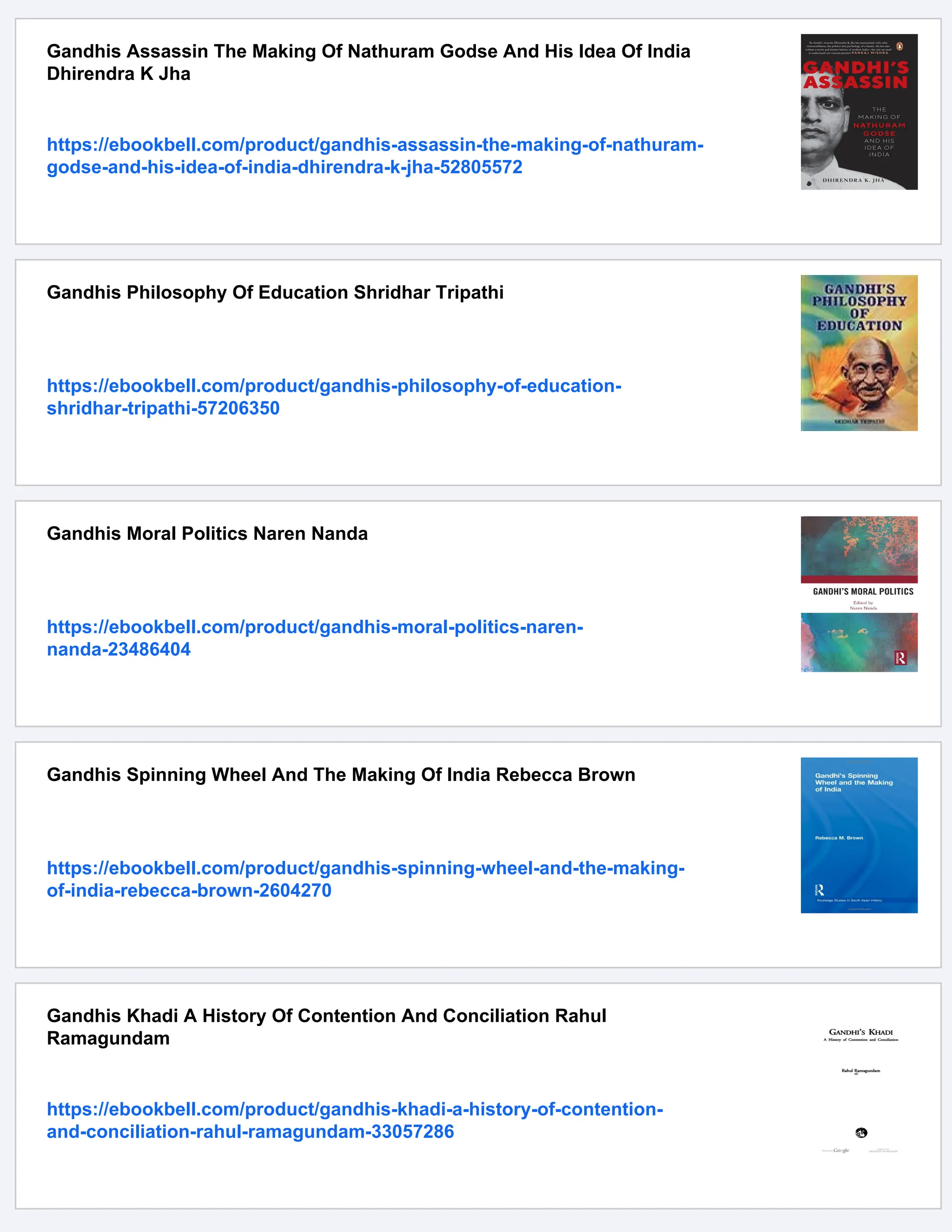 Gandhis Assassin The Making Of Nathuram Godse And His Idea Of India
Dhirendra K Jha
https://ebookbell.com/product/gandhis-assassin-the-making-of-nathuram-
godse-and-his-idea-of-india-dhirendra-k-jha-52805572
Gandhis Philosophy Of Education Shridhar Tripathi
https://ebookbell.com/product/gandhis-philosophy-of-education-
shridhar-tripathi-57206350
Gandhis Moral Politics Naren Nanda
https://ebookbell.com/product/gandhis-moral-politics-naren-
nanda-23486404
Gandhis Spinning Wheel And The Making Of India Rebecca Brown
https://ebookbell.com/product/gandhis-spinning-wheel-and-the-making-
of-india-rebecca-brown-2604270
Gandhis Khadi A History Of Contention And Conciliation Rahul
Ramagundam
https://ebookbell.com/product/gandhis-khadi-a-history-of-contention-
and-conciliation-rahul-ramagundam-33057286
 