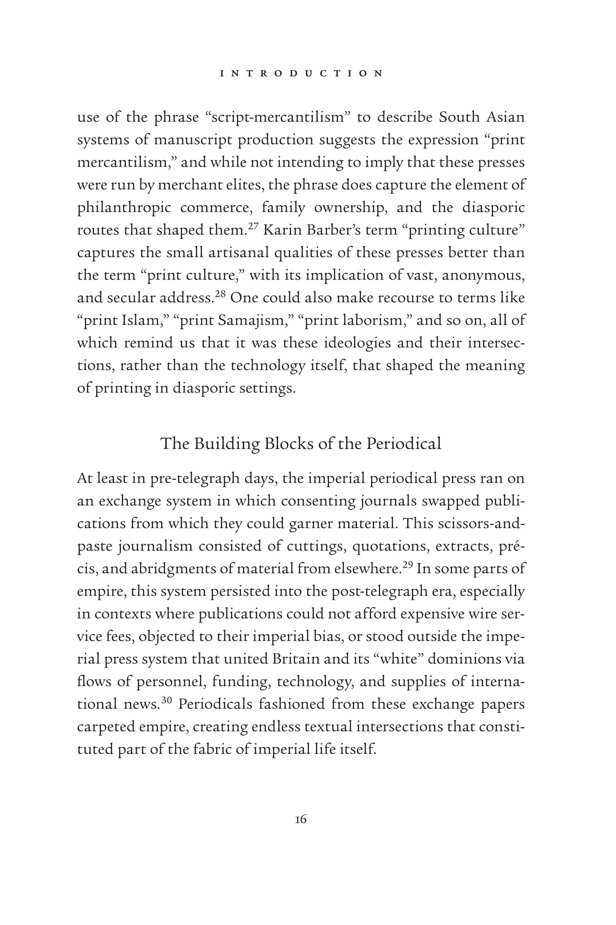 i n t r o d u c t i o n
16
use of the phrase “script-mercantilism” to describe South Asian
systems of manuscript production suggests the expression “print
mercantilism,” and while not intending to imply that these presses
were run by merchant elites, the phrase does capture the element of
philanthropic commerce, family ownership, and the diasporic
routes that shaped them.27
Karin Barber’s term “printing culture”
captures the small artisanal qualities of these presses better than
the term “print culture,” with its implication of vast, anonymous,
and secular address.28
One could also make recourse to terms like
“print Islam,” “print Samajism,” “print laborism,” and so on, all of
which remind us that it was these ideologies and their intersec-
tions, rather than the technology itself, that shaped the meaning
of printing in diasporic settings.
The Building Blocks of the Periodical
At least in pre-telegraph days, the imperial periodical press ran on
an exchange system in which consenting journals swapped publi-
cations from which they could garner material. This scissors-and-
paste journalism consisted of cuttings, quotations, extracts, pré-
cis, and abridgments of material from elsewhere.29
In some parts of
empire, this system persisted into the post-telegraph era, especially
in contexts where publications could not afford expensive wire ser-
vice fees, objected to their imperial bias, or stood outside the impe-
rial press system that united Britain and its “white” dominions via
ﬂows of personnel, funding, technology, and supplies of interna-
tional news.30
Periodicals fashioned from these exchange papers
carpeted empire, creating endless textual intersections that consti-
tuted part of the fabric of imperial life itself.
 