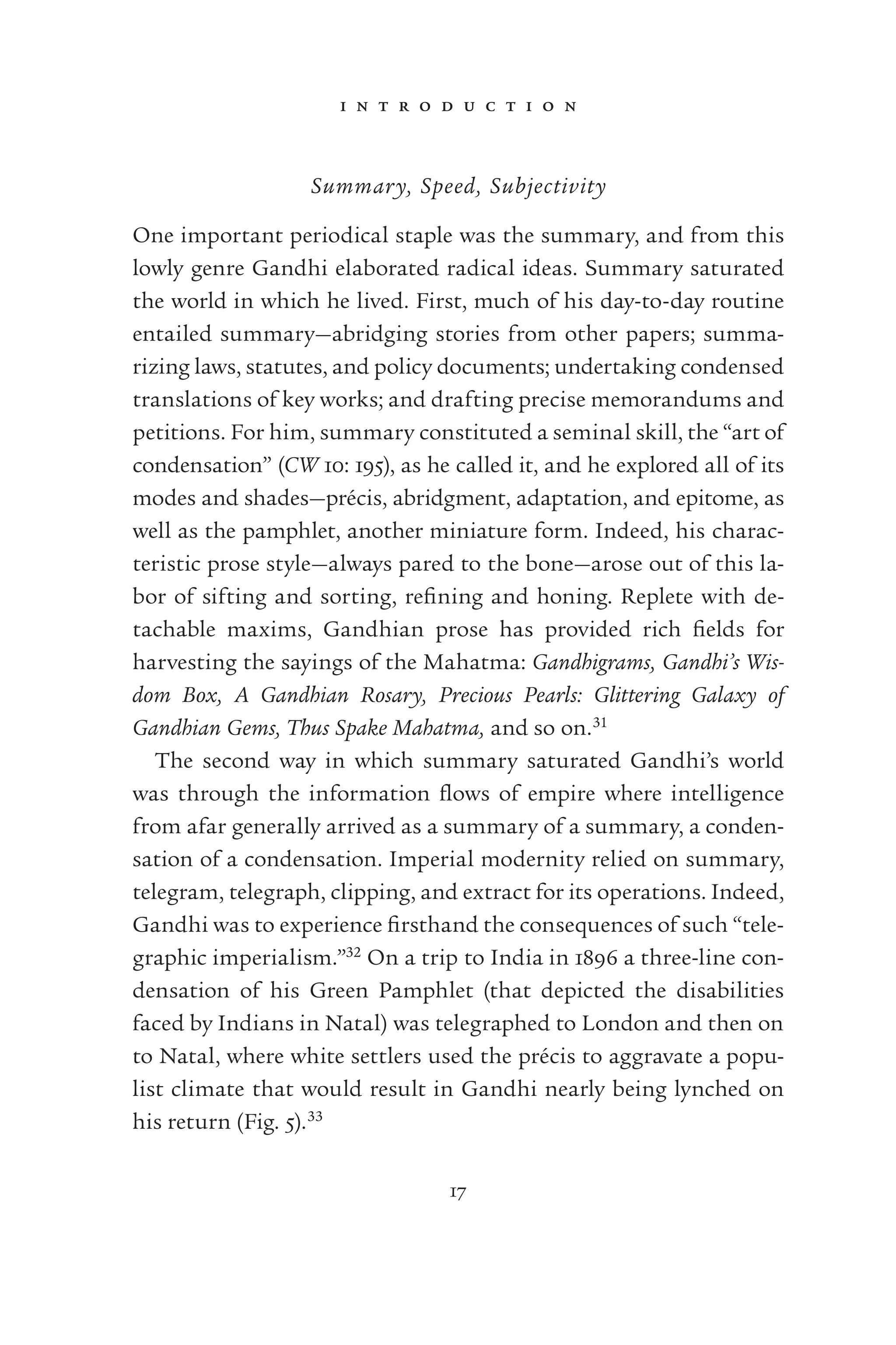 i n t r o d u c t i o n
17
Summary, Speed, Subjectivity
One important periodical staple was the summary, and from this
lowly genre Gandhi elaborated radical ideas. Summary saturated
the world in which he lived. First, much of his day-to-day routine
entailed summary—abridging stories from other papers; summa-
rizing laws, statutes, and policy documents; undertaking condensed
translations of key works; and drafting precise memorandums and
petitions. For him, summary constituted a seminal skill, the “art of
condensation” (CW 10: 195), as he called it, and he explored all of its
modes and shades—précis, abridgment, adaptation, and epitome, as
well as the pamphlet, another miniature form. Indeed, his charac-
teristic prose style—always pared to the bone—arose out of this la-
bor of sifting and sorting, reﬁning and honing. Replete with de-
tachable maxims, Gandhian prose has provided rich ﬁelds for
harvesting the sayings of the Mahatma: Gandhigrams, Gandhi’s Wis-
dom Box, A Gandhian Rosary, Precious Pearls: Glittering Galaxy of
Gandhian Gems, Thus Spake Mahatma, and so on.31
The second way in which summary saturated Gandhi’s world
was through the information ﬂows of empire where intelligence
from afar generally arrived as a summary of a summary, a conden-
sation of a condensation. Imperial modernity relied on summary,
telegram, telegraph, clipping, and extract for its operations. Indeed,
Gandhi was to experience ﬁrsthand the consequences of such “tele-
graphic imperialism.”32
On a trip to India in 1896 a three-line con-
densation of his Green Pamphlet (that depicted the disabilities
faced by Indians in Natal) was telegraphed to London and then on
to Natal, where white settlers used the précis to aggravate a popu-
list climate that would result in Gandhi nearly being lynched on
his return (Fig. 5).33
 