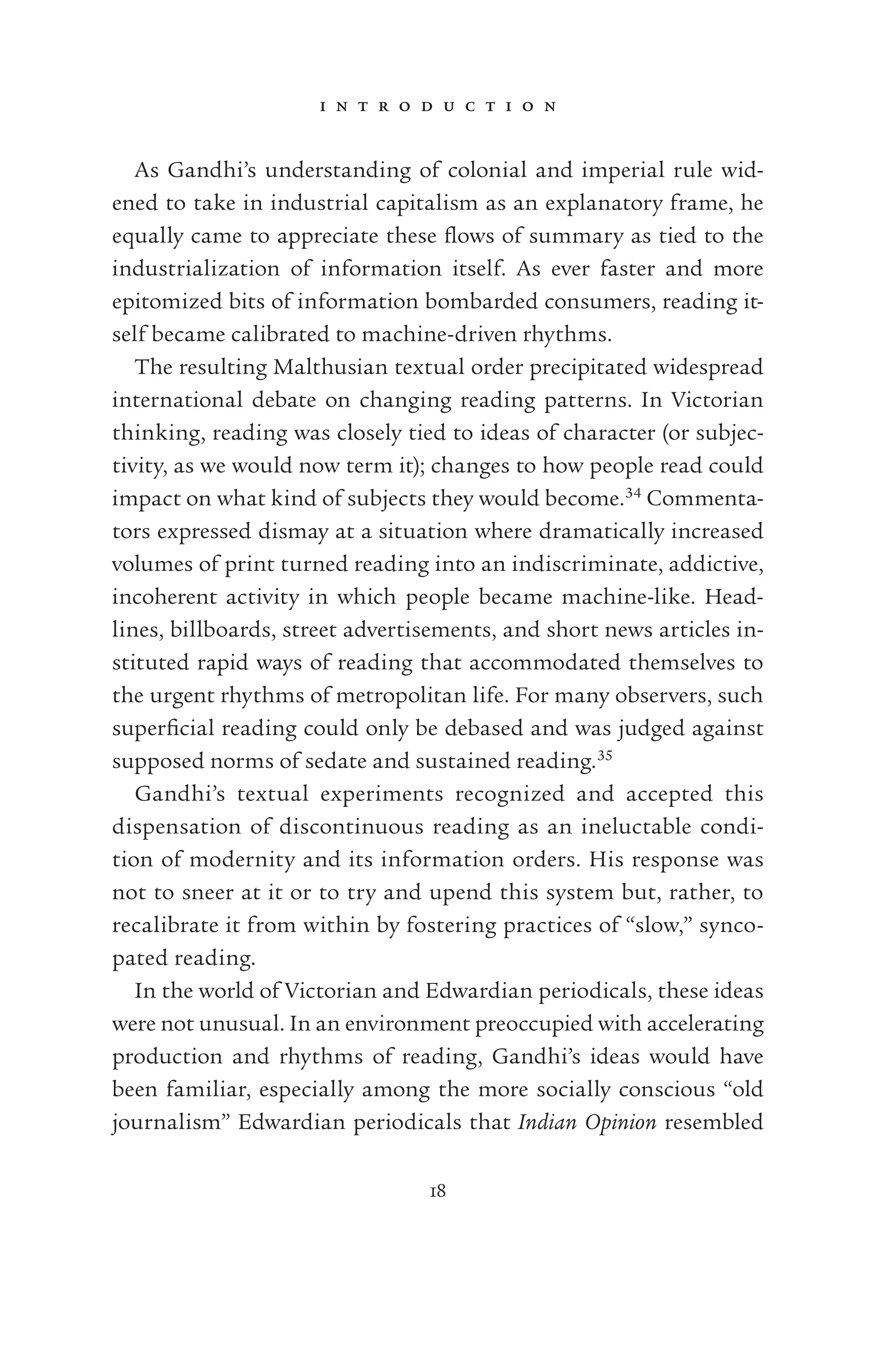i n t r o d u c t i o n
18
As Gandhi’s understanding of colonial and imperial rule wid-
ened to take in industrial capitalism as an explanatory frame, he
equally came to appreciate these ﬂows of summary as tied to the
industrialization of information itself. As ever faster and more
epitomized bits of information bombarded consumers, reading it-
self became calibrated to machine-driven rhythms.
The resulting Malthusian textual order precipitated widespread
international debate on changing reading patterns. In Victorian
thinking, reading was closely tied to ideas of character (or subjec-
tivity, as we would now term it); changes to how people read could
impact on what kind of subjects they would become.34
Commenta-
tors expressed dismay at a situation where dramatically increased
volumes of print turned reading into an indiscriminate, addictive,
incoherent activity in which people became machine-like. Head-
lines, billboards, street advertisements, and short news articles in-
stituted rapid ways of reading that accommodated themselves to
the urgent rhythms of metropolitan life. For many observers, such
superﬁcial reading could only be debased and was judged against
supposed norms of sedate and sustained reading.35
Gandhi’s textual experiments recognized and accepted this
dispensation of discontinuous reading as an ineluctable condi-
tion of modernity and its information orders. His response was
not to sneer at it or to try and upend this system but, rather, to
recalibrate it from within by fostering practices of “slow,” synco-
pated reading.
In the world of Victorian and Edwardian periodicals, these ideas
were not unusual. In an environment preoccupied with accelerating
production and rhythms of reading, Gandhi’s ideas would have
been familiar, especially among the more socially conscious “old
journalism” Edwardian periodicals that Indian Opinion resembled
 
