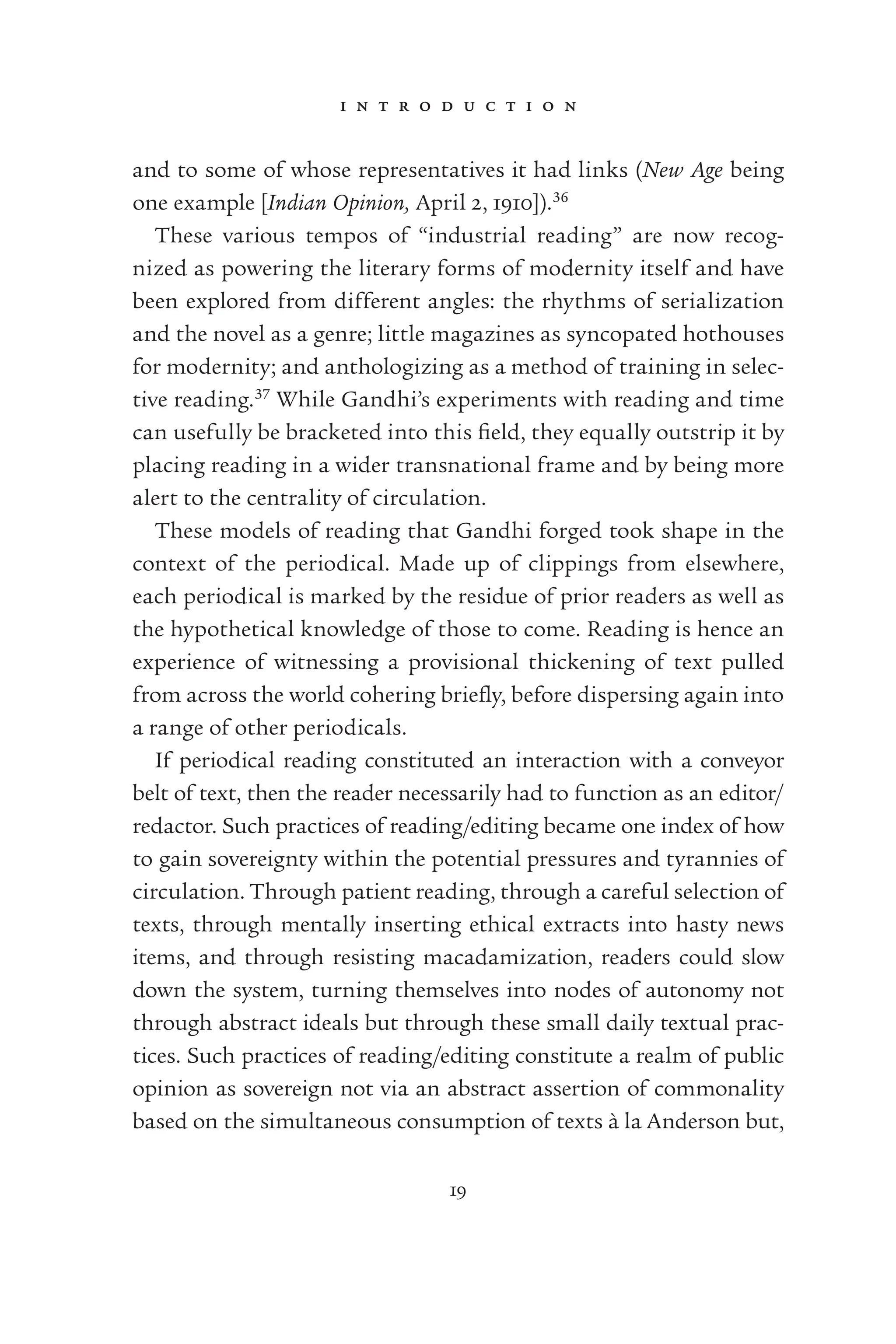 i n t r o d u c t i o n
19
and to some of whose representatives it had links (New Age being
one example [Indian Opinion, April 2, 1910]).36
These various tempos of “industrial reading” are now recog-
nized as powering the literary forms of modernity itself and have
been explored from different angles: the rhythms of serialization
and the novel as a genre; little magazines as syncopated hothouses
for modernity; and anthologizing as a method of training in selec-
tive reading.37
While Gandhi’s experiments with reading and time
can usefully be bracketed into this ﬁeld, they equally outstrip it by
placing reading in a wider transnational frame and by being more
alert to the centrality of circulation.
These models of reading that Gandhi forged took shape in the
context of the periodical. Made up of clippings from elsewhere,
each periodical is marked by the residue of prior readers as well as
the hypothetical knowledge of those to come. Reading is hence an
experience of witnessing a provisional thickening of text pulled
from across the world cohering brieﬂy, before dispersing again into
a range of other periodicals.
If periodical reading constituted an interaction with a conveyor
belt of text, then the reader necessarily had to function as an editor/
redactor. Such practices of reading/editing became one index of how
to gain sovereignty within the potential pressures and tyrannies of
circulation. Through patient reading, through a careful selection of
texts, through mentally inserting ethical extracts into hasty news
items, and through resisting macadamization, readers could slow
down the system, turning themselves into nodes of autonomy not
through abstract ideals but through these small daily textual prac-
tices. Such practices of reading/editing constitute a realm of public
opinion as sovereign not via an abstract assertion of commonality
based on the simultaneous consumption of texts à la Anderson but,
 