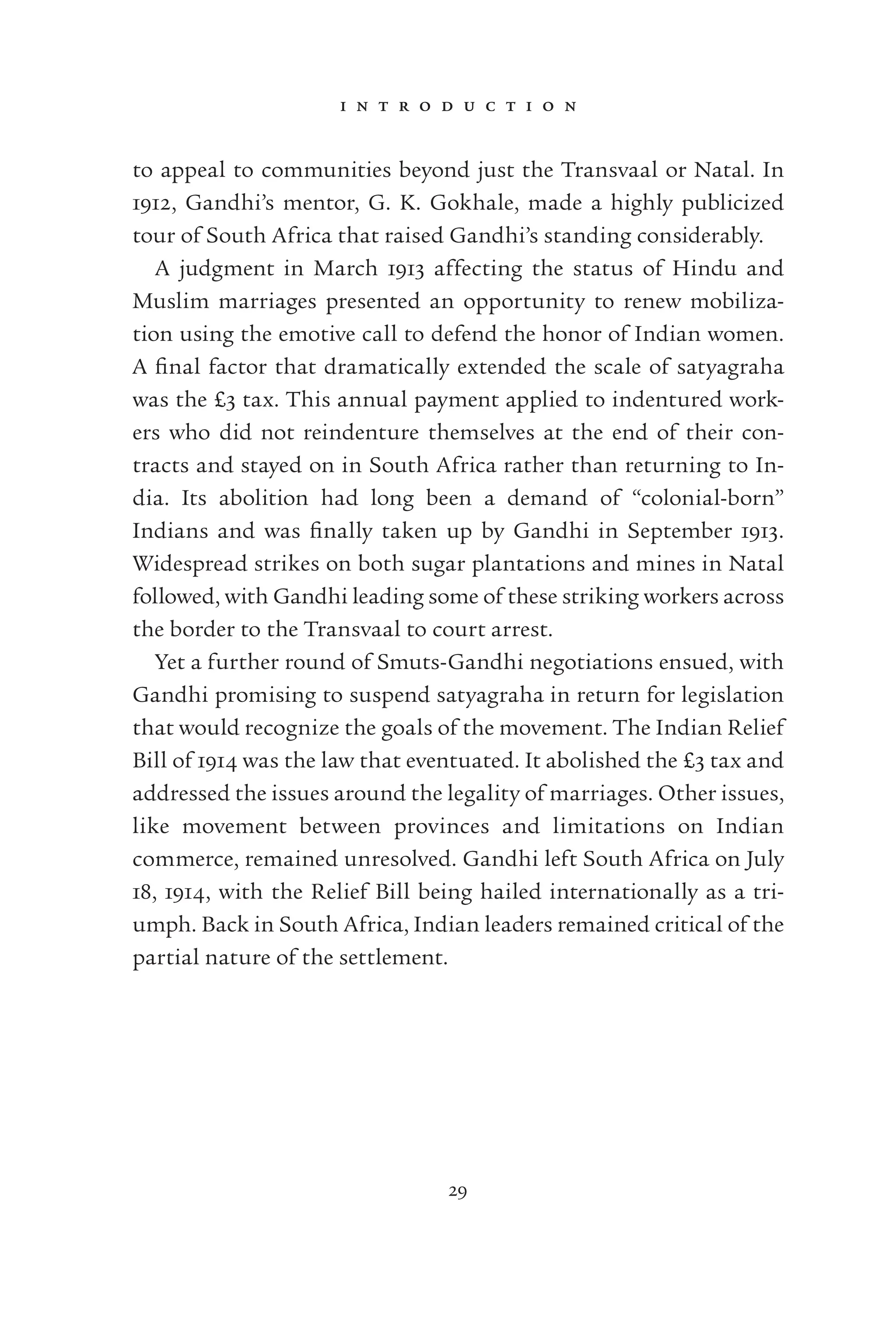 i n t r o d u c t i o n
29
to appeal to communities beyond just the Transvaal or Natal. In
1912, Gandhi’s mentor, G. K. Gokhale, made a highly publicized
tour of South Africa that raised Gandhi’s standing considerably.
A judgment in March 1913 affecting the status of Hindu and
Muslim marriages presented an opportunity to renew mobiliza-
tion using the emotive call to defend the honor of Indian women.
A ﬁnal factor that dramatically extended the scale of satyagraha
was the £3 tax. This annual payment applied to indentured work-
ers who did not reindenture themselves at the end of their con-
tracts and stayed on in South Africa rather than returning to In-
dia. Its abolition had long been a demand of “colonial-born”
Indians and was ﬁnally taken up by Gandhi in September 1913.
Widespread strikes on both sugar plantations and mines in Natal
followed, with Gandhi leading some of these striking workers across
the border to the Transvaal to court arrest.
Yet a further round of Smuts-Gandhi negotiations ensued, with
Gandhi promising to suspend satyagraha in return for legislation
that would recognize the goals of the movement. The Indian Relief
Bill of 1914 was the law that eventuated. It abolished the £3 tax and
addressed the issues around the legality of marriages. Other issues,
like movement between provinces and limitations on Indian
commerce, remained unresolved. Gandhi left South Africa on July
18, 1914, with the Relief Bill being hailed internationally as a tri-
umph. Back in South Africa, Indian leaders remained critical of the
partial nature of the settlement.
 