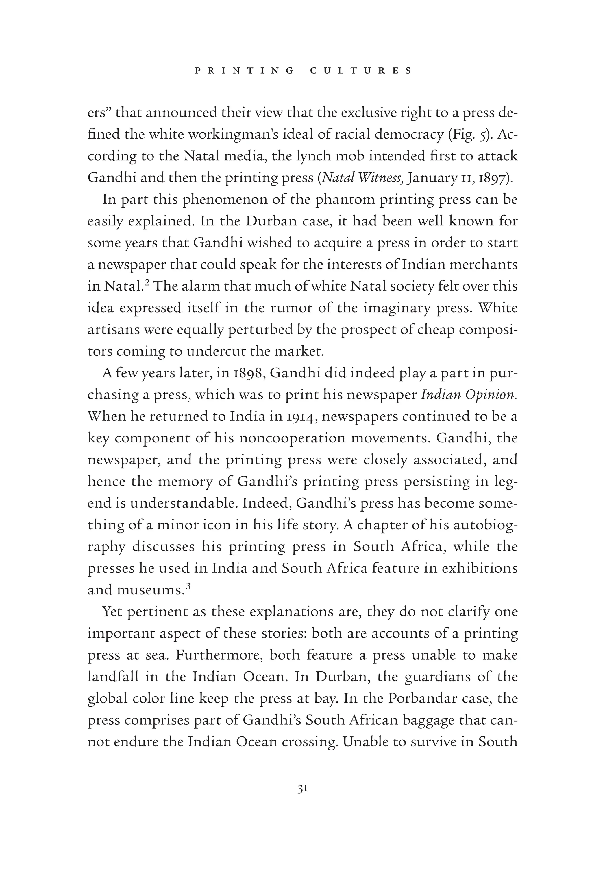 p r i n t i n g c u l t u r e s
31
ers” that announced their view that the exclusive right to a press de-
ﬁned the white workingman’s ideal of racial democracy (Fig. 5). Ac-
cording to the Natal media, the lynch mob intended ﬁrst to attack
Gandhi and then the printing press (Natal Witness, January 11, 1897).
In part this phenomenon of the phantom printing press can be
easily explained. In the Durban case, it had been well known for
some years that Gandhi wished to acquire a press in order to start
a newspaper that could speak for the interests of Indian merchants
in Natal.2
The alarm that much of white Natal society felt over this
idea expressed itself in the rumor of the imaginary press. White
artisans were equally perturbed by the prospect of cheap composi-
tors coming to undercut the market.
A few years later, in 1898, Gandhi did indeed play a part in pur-
chasing a press, which was to print his newspaper Indian Opinion.
When he returned to India in 1914, newspapers continued to be a
key component of his noncooperation movements. Gandhi, the
newspaper, and the printing press were closely associated, and
hence the memory of Gandhi’s printing press persisting in leg-
end is understandable. Indeed, Gandhi’s press has become some-
thing of a minor icon in his life story. A chapter of his autobiog-
raphy discusses his printing press in South Africa, while the
presses he used in India and South Africa feature in exhibitions
and museums.3
Yet pertinent as these explanations are, they do not clarify one
important aspect of these stories: both are accounts of a printing
press at sea. Furthermore, both feature a press unable to make
landfall in the Indian Ocean. In Durban, the guardians of the
global color line keep the press at bay. In the Porbandar case, the
press comprises part of Gandhi’s South African baggage that can-
not endure the Indian Ocean crossing. Unable to survive in South
 