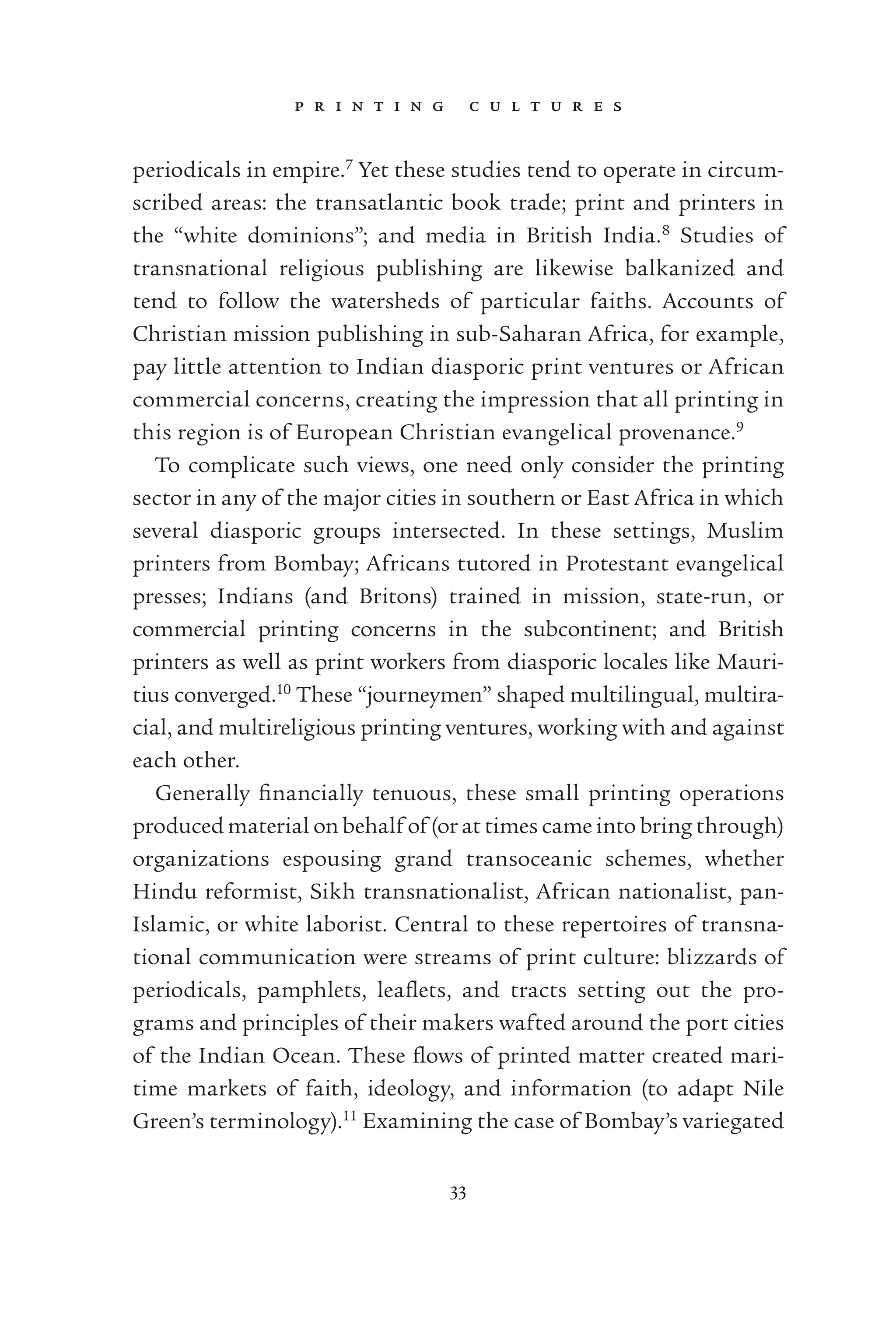p r i n t i n g c u l t u r e s
33
periodicals in empire.7
Yet these studies tend to operate in circum-
scribed areas: the transatlantic book trade; print and printers in
the “white dominions”; and media in British India.8
Studies of
transnational religious publishing are likewise balkanized and
tend to follow the watersheds of particular faiths. Accounts of
Christian mission publishing in sub-Saharan Africa, for example,
pay little attention to Indian diasporic print ventures or African
commercial concerns, creating the impression that all printing in
this region is of European Christian evangelical provenance.9
To complicate such views, one need only consider the printing
sector in any of the major cities in southern or East Africa in which
several diasporic groups intersected. In these settings, Muslim
printers from Bombay; Africans tutored in Protestant evangelical
presses; Indians (and Britons) trained in mission, state-run, or
commercial printing concerns in the subcontinent; and British
printers as well as print workers from diasporic locales like Mauri-
tius converged.10
These “journeymen” shaped multilingual, multira-
cial, and multireligious printing ventures, working with and against
each other.
Generally ﬁnancially tenuous, these small printing operations
produced material on behalf of (or at times came into bring through)
organizations espousing grand transoceanic schemes, whether
Hindu reformist, Sikh transnationalist, African nationalist, pan-
Islamic, or white laborist. Central to these repertoires of transna-
tional communication were streams of print culture: blizzards of
periodicals, pamphlets, leaﬂets, and tracts setting out the pro-
grams and principles of their makers wafted around the port cities
of the Indian Ocean. These ﬂows of printed matter created mari-
time markets of faith, ideology, and information (to adapt Nile
Green’s terminology).11
Examining the case of Bombay’s variegated
 