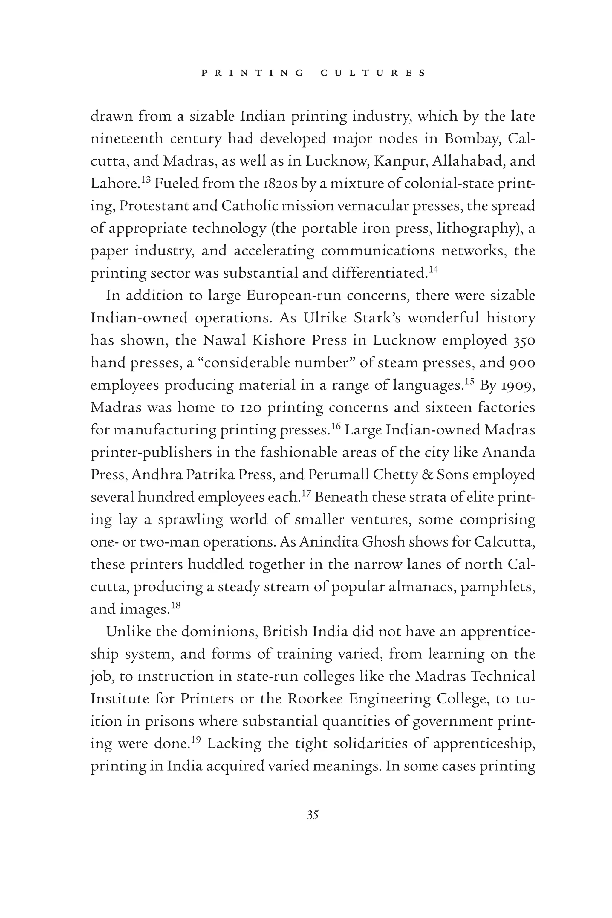 p r i n t i n g c u l t u r e s
35
drawn from a sizable Indian printing industry, which by the late
nineteenth century had developed major nodes in Bombay, Cal-
cutta, and Madras, as well as in Lucknow, Kanpur, Allahabad, and
Lahore.13
Fueled from the 1820s by a mixture of colonial-state print-
ing, Protestant and Catholic mission vernacular presses, the spread
of appropriate technology (the portable iron press, lithography), a
paper industry, and accelerating communications networks, the
printing sector was substantial and differentiated.14
In addition to large European-run concerns, there were sizable
Indian-owned operations. As Ulrike Stark’s wonderful history
has shown, the Nawal Kishore Press in Lucknow employed 350
hand presses, a “considerable number” of steam presses, and 900
employees producing material in a range of languages.15
By 1909,
Madras was home to 120 printing concerns and sixteen factories
for manufacturing printing presses.16
Large Indian-owned Madras
printer-publishers in the fashionable areas of the city like Ananda
Press, Andhra Patrika Press, and Perumall Chetty & Sons employed
several hundred employees each.17
Beneath these strata of elite print-
ing lay a sprawling world of smaller ventures, some comprising
one- or two-man operations. As Anindita Ghosh shows for Calcutta,
these printers huddled together in the narrow lanes of north Cal-
cutta, producing a steady stream of popular almanacs, pamphlets,
and images.18
Unlike the dominions, British India did not have an apprentice-
ship system, and forms of training varied, from learning on the
job, to instruction in state-run colleges like the Madras Technical
Institute for Printers or the Roorkee Engineering College, to tu-
ition in prisons where substantial quantities of government print-
ing were done.19
Lacking the tight solidarities of apprenticeship,
printing in India acquired varied meanings. In some cases printing
 