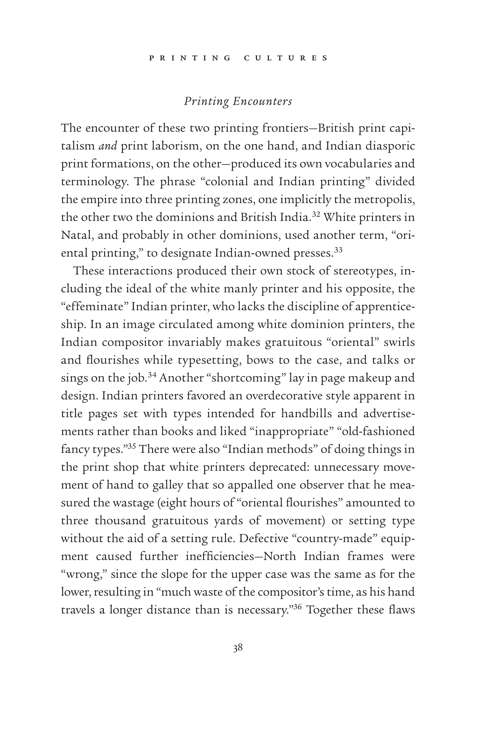 p r i n t i n g c u l t u r e s
38
Printing Encounters
The encounter of these two printing frontiers—British print capi-
talism and print laborism, on the one hand, and Indian diasporic
print formations, on the other—produced its own vocabularies and
terminology. The phrase “colonial and Indian printing” divided
the empire into three printing zones, one implicitly the metropolis,
the other two the dominions and British India.32
White printers in
Natal, and probably in other dominions, used another term, “ori-
ental printing,” to designate Indian-owned presses.33
These interactions produced their own stock of stereotypes, in-
cluding the ideal of the white manly printer and his opposite, the
“effeminate” Indian printer, who lacks the discipline of apprentice-
ship. In an image circulated among white dominion printers, the
Indian compositor invariably makes gratuitous “oriental” swirls
and ﬂourishes while typesetting, bows to the case, and talks or
sings on the job.34
Another “shortcoming” lay in page makeup and
design. Indian printers favored an overdecorative style apparent in
title pages set with types intended for handbills and advertise-
ments rather than books and liked “inappropriate” “old-fashioned
fancy types.”35
There were also “Indian methods” of doing things in
the print shop that white printers deprecated: unnecessary move-
ment of hand to galley that so appalled one observer that he mea-
sured the wastage (eight hours of “oriental ﬂourishes” amounted to
three thousand gratuitous yards of movement) or setting type
without the aid of a setting rule. Defective “country-made” equip-
ment caused further inefﬁciencies—North Indian frames were
“wrong,” since the slope for the upper case was the same as for the
lower, resulting in “much waste of the compositor’s time, as his hand
travels a longer distance than is necessary.”36
Together these ﬂaws
 