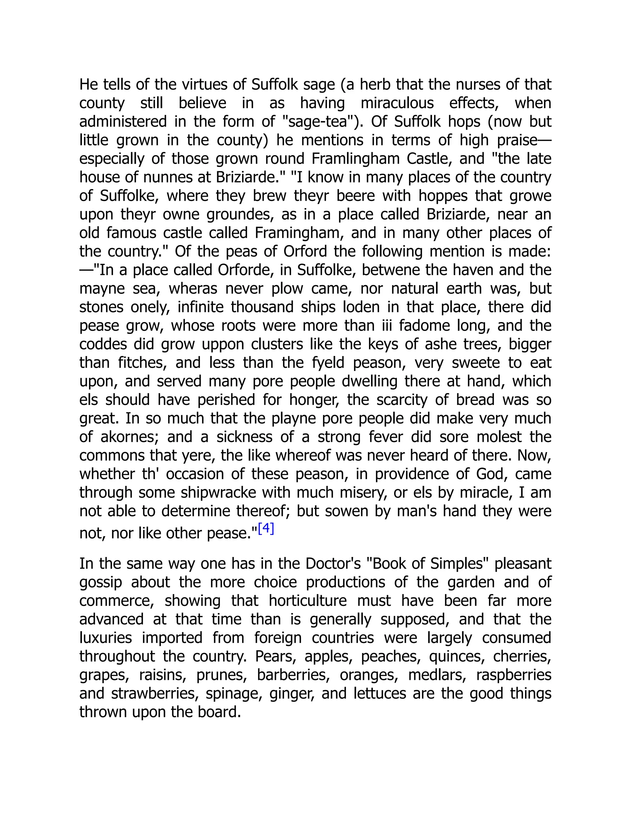 He tells of the virtues of Suffolk sage (a herb that the nurses of that
county still believe in as having miraculous effects, when
administered in the form of "sage-tea"). Of Suffolk hops (now but
little grown in the county) he mentions in terms of high praise—
especially of those grown round Framlingham Castle, and "the late
house of nunnes at Briziarde." "I know in many places of the country
of Suffolke, where they brew theyr beere with hoppes that growe
upon theyr owne groundes, as in a place called Briziarde, near an
old famous castle called Framingham, and in many other places of
the country." Of the peas of Orford the following mention is made:
—"In a place called Orforde, in Suffolke, betwene the haven and the
mayne sea, wheras never plow came, nor natural earth was, but
stones onely, infinite thousand ships loden in that place, there did
pease grow, whose roots were more than iii fadome long, and the
coddes did grow uppon clusters like the keys of ashe trees, bigger
than fitches, and less than the fyeld peason, very sweete to eat
upon, and served many pore people dwelling there at hand, which
els should have perished for honger, the scarcity of bread was so
great. In so much that the playne pore people did make very much
of akornes; and a sickness of a strong fever did sore molest the
commons that yere, the like whereof was never heard of there. Now,
whether th' occasion of these peason, in providence of God, came
through some shipwracke with much misery, or els by miracle, I am
not able to determine thereof; but sowen by man's hand they were
not, nor like other pease."[4]
In the same way one has in the Doctor's "Book of Simples" pleasant
gossip about the more choice productions of the garden and of
commerce, showing that horticulture must have been far more
advanced at that time than is generally supposed, and that the
luxuries imported from foreign countries were largely consumed
throughout the country. Pears, apples, peaches, quinces, cherries,
grapes, raisins, prunes, barberries, oranges, medlars, raspberries
and strawberries, spinage, ginger, and lettuces are the good things
thrown upon the board.
 