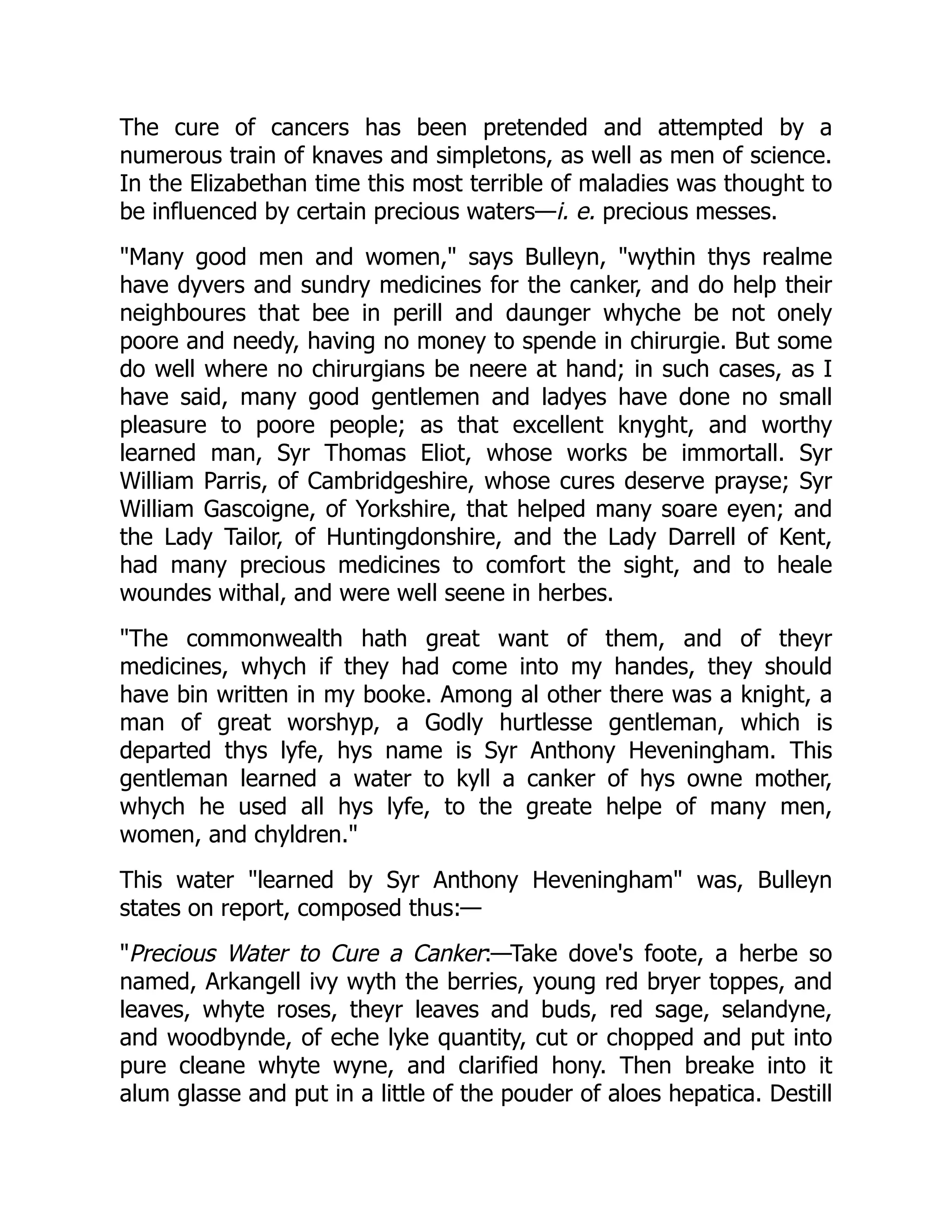 The cure of cancers has been pretended and attempted by a
numerous train of knaves and simpletons, as well as men of science.
In the Elizabethan time this most terrible of maladies was thought to
be influenced by certain precious waters—i. e. precious messes.
"Many good men and women," says Bulleyn, "wythin thys realme
have dyvers and sundry medicines for the canker, and do help their
neighboures that bee in perill and daunger whyche be not onely
poore and needy, having no money to spende in chirurgie. But some
do well where no chirurgians be neere at hand; in such cases, as I
have said, many good gentlemen and ladyes have done no small
pleasure to poore people; as that excellent knyght, and worthy
learned man, Syr Thomas Eliot, whose works be immortall. Syr
William Parris, of Cambridgeshire, whose cures deserve prayse; Syr
William Gascoigne, of Yorkshire, that helped many soare eyen; and
the Lady Tailor, of Huntingdonshire, and the Lady Darrell of Kent,
had many precious medicines to comfort the sight, and to heale
woundes withal, and were well seene in herbes.
"The commonwealth hath great want of them, and of theyr
medicines, whych if they had come into my handes, they should
have bin written in my booke. Among al other there was a knight, a
man of great worshyp, a Godly hurtlesse gentleman, which is
departed thys lyfe, hys name is Syr Anthony Heveningham. This
gentleman learned a water to kyll a canker of hys owne mother,
whych he used all hys lyfe, to the greate helpe of many men,
women, and chyldren."
This water "learned by Syr Anthony Heveningham" was, Bulleyn
states on report, composed thus:—
"Precious Water to Cure a Canker:—Take dove's foote, a herbe so
named, Arkangell ivy wyth the berries, young red bryer toppes, and
leaves, whyte roses, theyr leaves and buds, red sage, selandyne,
and woodbynde, of eche lyke quantity, cut or chopped and put into
pure cleane whyte wyne, and clarified hony. Then breake into it
alum glasse and put in a little of the pouder of aloes hepatica. Destill
 