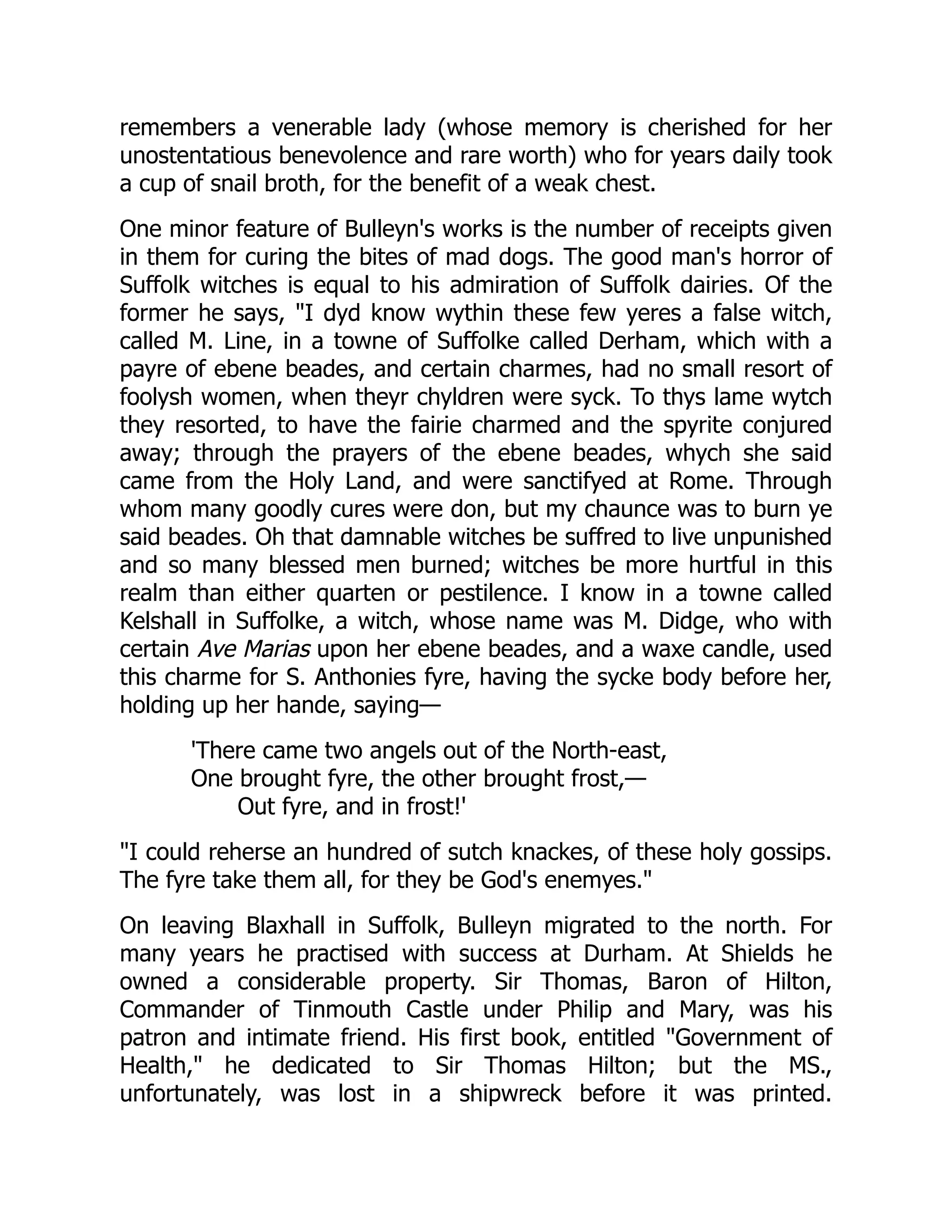 remembers a venerable lady (whose memory is cherished for her
unostentatious benevolence and rare worth) who for years daily took
a cup of snail broth, for the benefit of a weak chest.
One minor feature of Bulleyn's works is the number of receipts given
in them for curing the bites of mad dogs. The good man's horror of
Suffolk witches is equal to his admiration of Suffolk dairies. Of the
former he says, "I dyd know wythin these few yeres a false witch,
called M. Line, in a towne of Suffolke called Derham, which with a
payre of ebene beades, and certain charmes, had no small resort of
foolysh women, when theyr chyldren were syck. To thys lame wytch
they resorted, to have the fairie charmed and the spyrite conjured
away; through the prayers of the ebene beades, whych she said
came from the Holy Land, and were sanctifyed at Rome. Through
whom many goodly cures were don, but my chaunce was to burn ye
said beades. Oh that damnable witches be suffred to live unpunished
and so many blessed men burned; witches be more hurtful in this
realm than either quarten or pestilence. I know in a towne called
Kelshall in Suffolke, a witch, whose name was M. Didge, who with
certain Ave Marias upon her ebene beades, and a waxe candle, used
this charme for S. Anthonies fyre, having the sycke body before her,
holding up her hande, saying—
'There came two angels out of the North-east,
One brought fyre, the other brought frost,—
Out fyre, and in frost!'
"I could reherse an hundred of sutch knackes, of these holy gossips.
The fyre take them all, for they be God's enemyes."
On leaving Blaxhall in Suffolk, Bulleyn migrated to the north. For
many years he practised with success at Durham. At Shields he
owned a considerable property. Sir Thomas, Baron of Hilton,
Commander of Tinmouth Castle under Philip and Mary, was his
patron and intimate friend. His first book, entitled "Government of
Health," he dedicated to Sir Thomas Hilton; but the MS.,
unfortunately, was lost in a shipwreck before it was printed.
 
