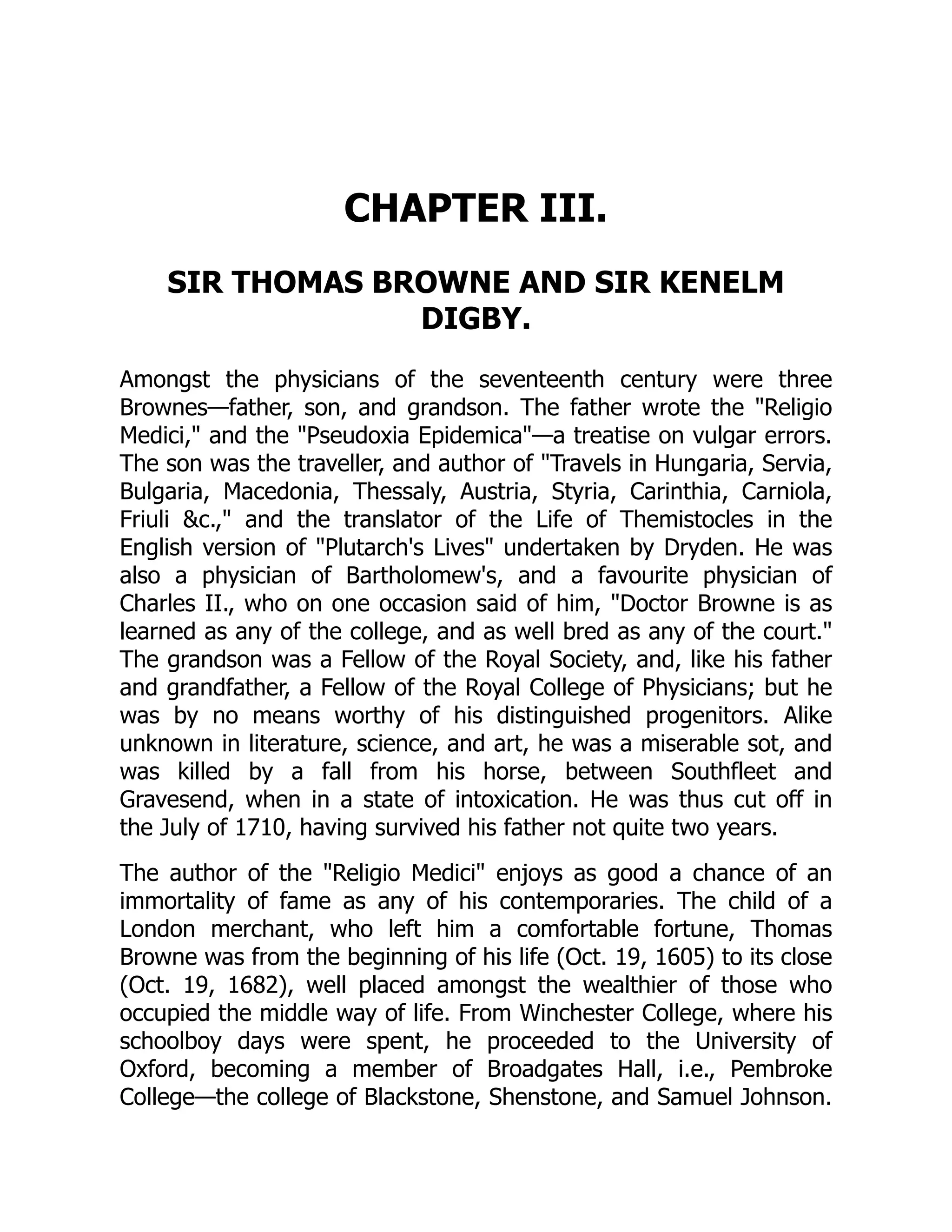 CHAPTER III.
SIR THOMAS BROWNE AND SIR KENELM
DIGBY.
Amongst the physicians of the seventeenth century were three
Brownes—father, son, and grandson. The father wrote the "Religio
Medici," and the "Pseudoxia Epidemica"—a treatise on vulgar errors.
The son was the traveller, and author of "Travels in Hungaria, Servia,
Bulgaria, Macedonia, Thessaly, Austria, Styria, Carinthia, Carniola,
Friuli &c.," and the translator of the Life of Themistocles in the
English version of "Plutarch's Lives" undertaken by Dryden. He was
also a physician of Bartholomew's, and a favourite physician of
Charles II., who on one occasion said of him, "Doctor Browne is as
learned as any of the college, and as well bred as any of the court."
The grandson was a Fellow of the Royal Society, and, like his father
and grandfather, a Fellow of the Royal College of Physicians; but he
was by no means worthy of his distinguished progenitors. Alike
unknown in literature, science, and art, he was a miserable sot, and
was killed by a fall from his horse, between Southfleet and
Gravesend, when in a state of intoxication. He was thus cut off in
the July of 1710, having survived his father not quite two years.
The author of the "Religio Medici" enjoys as good a chance of an
immortality of fame as any of his contemporaries. The child of a
London merchant, who left him a comfortable fortune, Thomas
Browne was from the beginning of his life (Oct. 19, 1605) to its close
(Oct. 19, 1682), well placed amongst the wealthier of those who
occupied the middle way of life. From Winchester College, where his
schoolboy days were spent, he proceeded to the University of
Oxford, becoming a member of Broadgates Hall, i.e., Pembroke
College—the college of Blackstone, Shenstone, and Samuel Johnson.
 