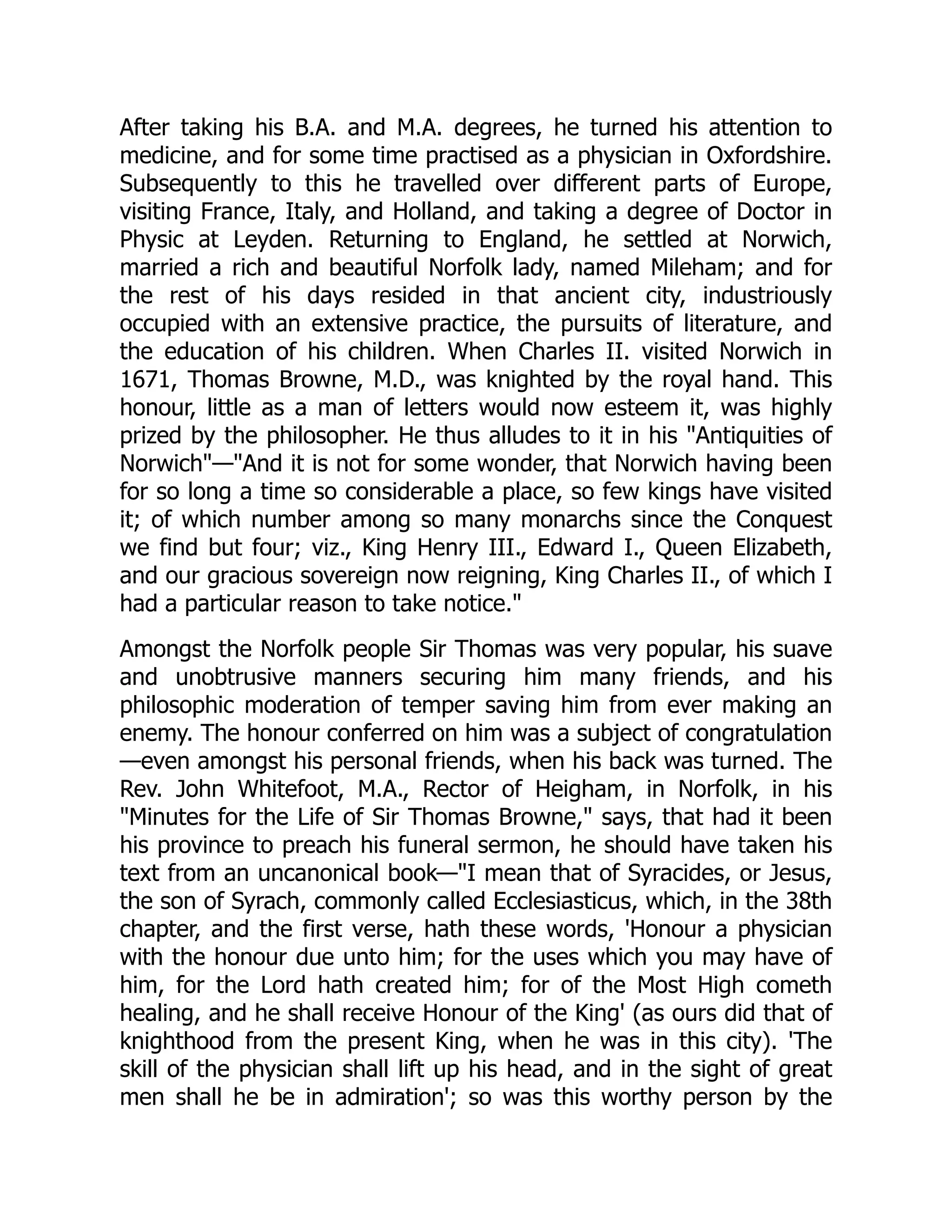 After taking his B.A. and M.A. degrees, he turned his attention to
medicine, and for some time practised as a physician in Oxfordshire.
Subsequently to this he travelled over different parts of Europe,
visiting France, Italy, and Holland, and taking a degree of Doctor in
Physic at Leyden. Returning to England, he settled at Norwich,
married a rich and beautiful Norfolk lady, named Mileham; and for
the rest of his days resided in that ancient city, industriously
occupied with an extensive practice, the pursuits of literature, and
the education of his children. When Charles II. visited Norwich in
1671, Thomas Browne, M.D., was knighted by the royal hand. This
honour, little as a man of letters would now esteem it, was highly
prized by the philosopher. He thus alludes to it in his "Antiquities of
Norwich"—"And it is not for some wonder, that Norwich having been
for so long a time so considerable a place, so few kings have visited
it; of which number among so many monarchs since the Conquest
we find but four; viz., King Henry III., Edward I., Queen Elizabeth,
and our gracious sovereign now reigning, King Charles II., of which I
had a particular reason to take notice."
Amongst the Norfolk people Sir Thomas was very popular, his suave
and unobtrusive manners securing him many friends, and his
philosophic moderation of temper saving him from ever making an
enemy. The honour conferred on him was a subject of congratulation
—even amongst his personal friends, when his back was turned. The
Rev. John Whitefoot, M.A., Rector of Heigham, in Norfolk, in his
"Minutes for the Life of Sir Thomas Browne," says, that had it been
his province to preach his funeral sermon, he should have taken his
text from an uncanonical book—"I mean that of Syracides, or Jesus,
the son of Syrach, commonly called Ecclesiasticus, which, in the 38th
chapter, and the first verse, hath these words, 'Honour a physician
with the honour due unto him; for the uses which you may have of
him, for the Lord hath created him; for of the Most High cometh
healing, and he shall receive Honour of the King' (as ours did that of
knighthood from the present King, when he was in this city). 'The
skill of the physician shall lift up his head, and in the sight of great
men shall he be in admiration'; so was this worthy person by the
 