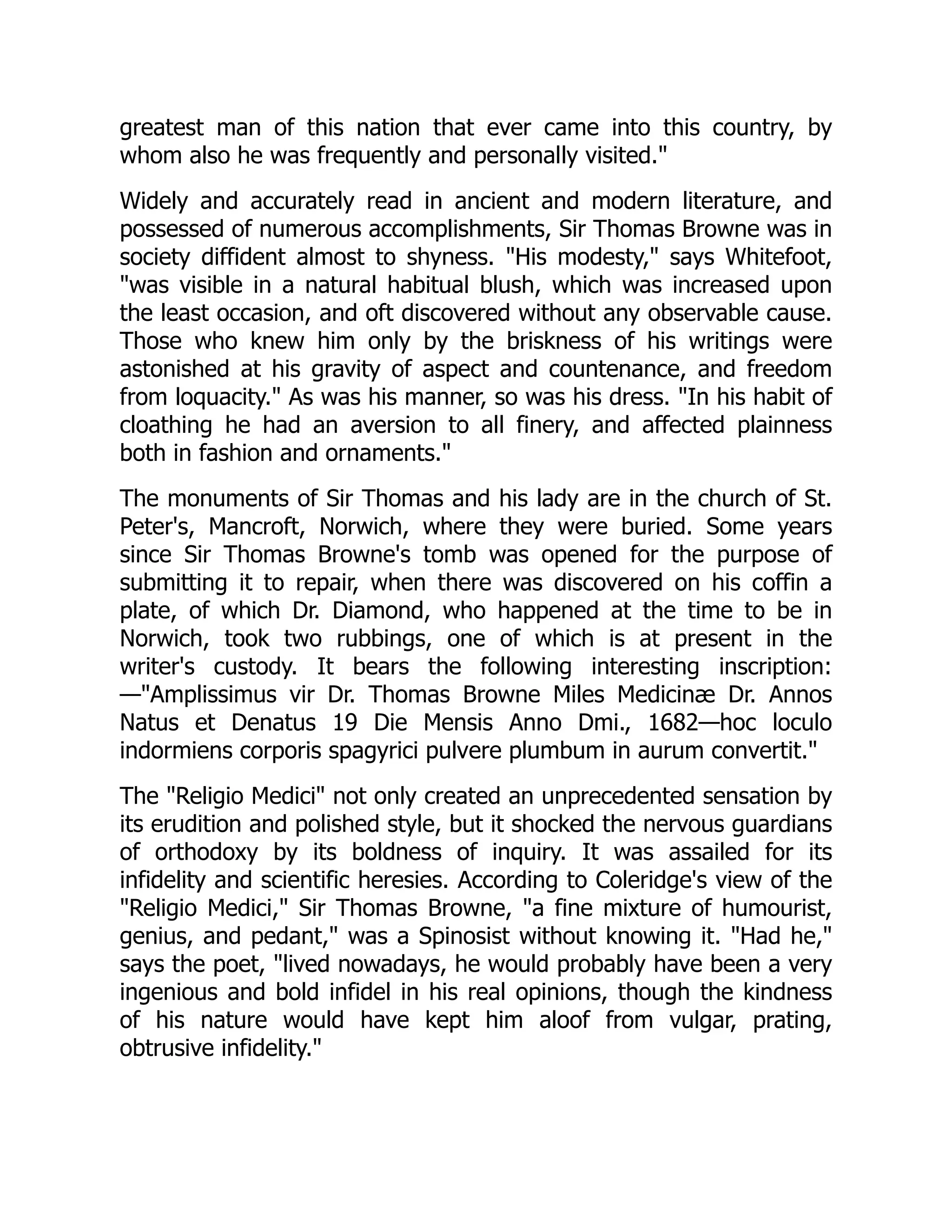 greatest man of this nation that ever came into this country, by
whom also he was frequently and personally visited."
Widely and accurately read in ancient and modern literature, and
possessed of numerous accomplishments, Sir Thomas Browne was in
society diffident almost to shyness. "His modesty," says Whitefoot,
"was visible in a natural habitual blush, which was increased upon
the least occasion, and oft discovered without any observable cause.
Those who knew him only by the briskness of his writings were
astonished at his gravity of aspect and countenance, and freedom
from loquacity." As was his manner, so was his dress. "In his habit of
cloathing he had an aversion to all finery, and affected plainness
both in fashion and ornaments."
The monuments of Sir Thomas and his lady are in the church of St.
Peter's, Mancroft, Norwich, where they were buried. Some years
since Sir Thomas Browne's tomb was opened for the purpose of
submitting it to repair, when there was discovered on his coffin a
plate, of which Dr. Diamond, who happened at the time to be in
Norwich, took two rubbings, one of which is at present in the
writer's custody. It bears the following interesting inscription:
—"Amplissimus vir Dr. Thomas Browne Miles Medicinæ Dr. Annos
Natus et Denatus 19 Die Mensis Anno Dmi., 1682—hoc loculo
indormiens corporis spagyrici pulvere plumbum in aurum convertit."
The "Religio Medici" not only created an unprecedented sensation by
its erudition and polished style, but it shocked the nervous guardians
of orthodoxy by its boldness of inquiry. It was assailed for its
infidelity and scientific heresies. According to Coleridge's view of the
"Religio Medici," Sir Thomas Browne, "a fine mixture of humourist,
genius, and pedant," was a Spinosist without knowing it. "Had he,"
says the poet, "lived nowadays, he would probably have been a very
ingenious and bold infidel in his real opinions, though the kindness
of his nature would have kept him aloof from vulgar, prating,
obtrusive infidelity."
 