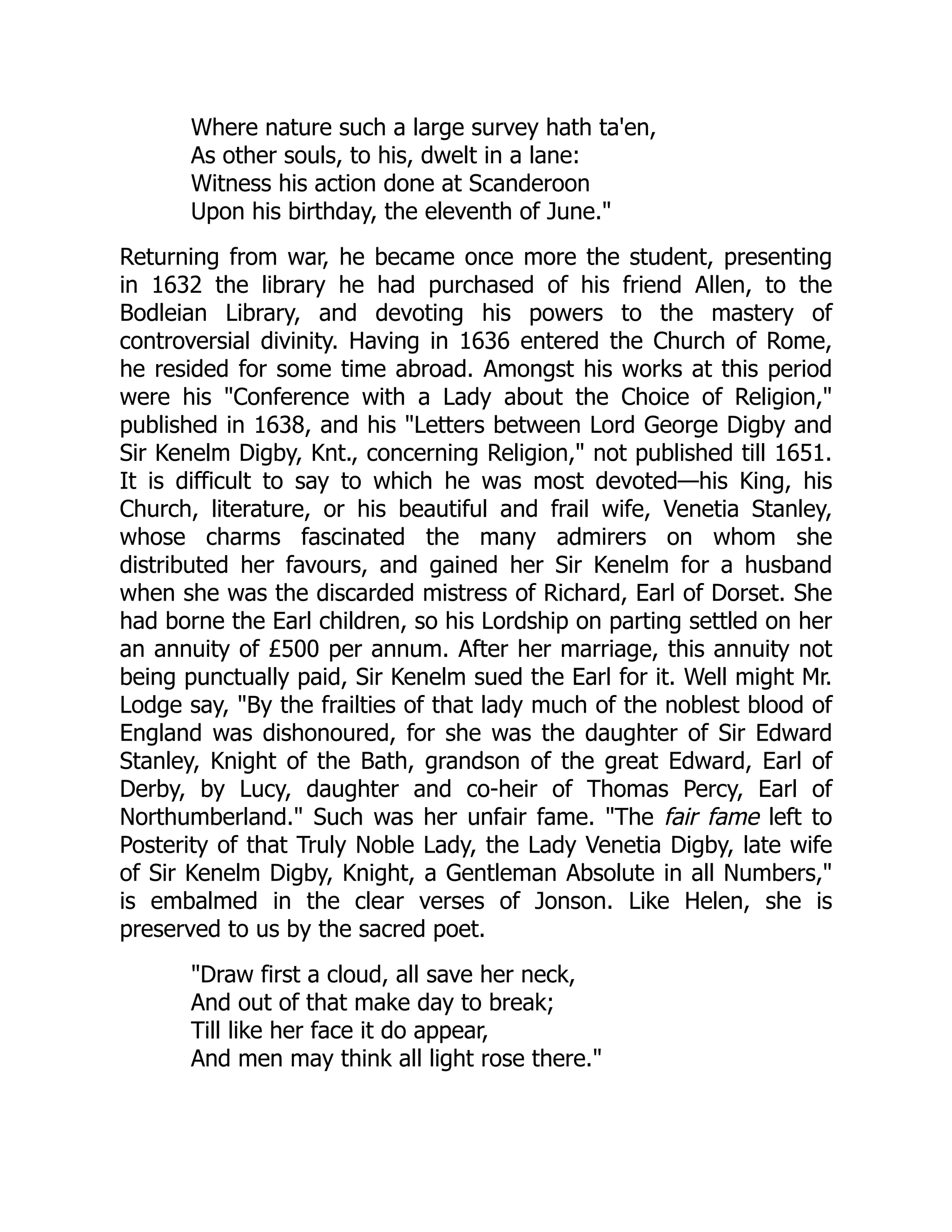 Where nature such a large survey hath ta'en,
As other souls, to his, dwelt in a lane:
Witness his action done at Scanderoon
Upon his birthday, the eleventh of June."
Returning from war, he became once more the student, presenting
in 1632 the library he had purchased of his friend Allen, to the
Bodleian Library, and devoting his powers to the mastery of
controversial divinity. Having in 1636 entered the Church of Rome,
he resided for some time abroad. Amongst his works at this period
were his "Conference with a Lady about the Choice of Religion,"
published in 1638, and his "Letters between Lord George Digby and
Sir Kenelm Digby, Knt., concerning Religion," not published till 1651.
It is difficult to say to which he was most devoted—his King, his
Church, literature, or his beautiful and frail wife, Venetia Stanley,
whose charms fascinated the many admirers on whom she
distributed her favours, and gained her Sir Kenelm for a husband
when she was the discarded mistress of Richard, Earl of Dorset. She
had borne the Earl children, so his Lordship on parting settled on her
an annuity of £500 per annum. After her marriage, this annuity not
being punctually paid, Sir Kenelm sued the Earl for it. Well might Mr.
Lodge say, "By the frailties of that lady much of the noblest blood of
England was dishonoured, for she was the daughter of Sir Edward
Stanley, Knight of the Bath, grandson of the great Edward, Earl of
Derby, by Lucy, daughter and co-heir of Thomas Percy, Earl of
Northumberland." Such was her unfair fame. "The fair fame left to
Posterity of that Truly Noble Lady, the Lady Venetia Digby, late wife
of Sir Kenelm Digby, Knight, a Gentleman Absolute in all Numbers,"
is embalmed in the clear verses of Jonson. Like Helen, she is
preserved to us by the sacred poet.
"Draw first a cloud, all save her neck,
And out of that make day to break;
Till like her face it do appear,
And men may think all light rose there."
 
