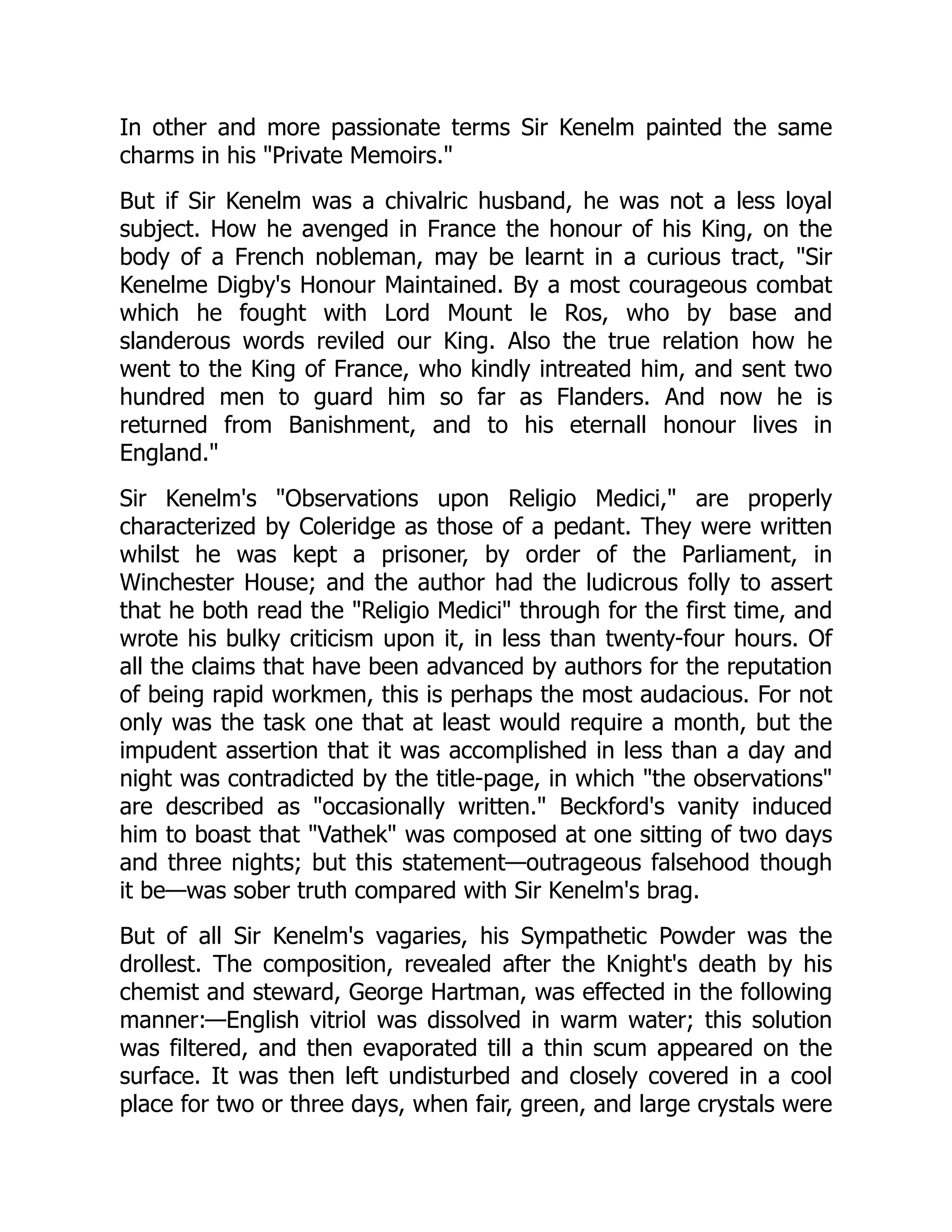 In other and more passionate terms Sir Kenelm painted the same
charms in his "Private Memoirs."
But if Sir Kenelm was a chivalric husband, he was not a less loyal
subject. How he avenged in France the honour of his King, on the
body of a French nobleman, may be learnt in a curious tract, "Sir
Kenelme Digby's Honour Maintained. By a most courageous combat
which he fought with Lord Mount le Ros, who by base and
slanderous words reviled our King. Also the true relation how he
went to the King of France, who kindly intreated him, and sent two
hundred men to guard him so far as Flanders. And now he is
returned from Banishment, and to his eternall honour lives in
England."
Sir Kenelm's "Observations upon Religio Medici," are properly
characterized by Coleridge as those of a pedant. They were written
whilst he was kept a prisoner, by order of the Parliament, in
Winchester House; and the author had the ludicrous folly to assert
that he both read the "Religio Medici" through for the first time, and
wrote his bulky criticism upon it, in less than twenty-four hours. Of
all the claims that have been advanced by authors for the reputation
of being rapid workmen, this is perhaps the most audacious. For not
only was the task one that at least would require a month, but the
impudent assertion that it was accomplished in less than a day and
night was contradicted by the title-page, in which "the observations"
are described as "occasionally written." Beckford's vanity induced
him to boast that "Vathek" was composed at one sitting of two days
and three nights; but this statement—outrageous falsehood though
it be—was sober truth compared with Sir Kenelm's brag.
But of all Sir Kenelm's vagaries, his Sympathetic Powder was the
drollest. The composition, revealed after the Knight's death by his
chemist and steward, George Hartman, was effected in the following
manner:—English vitriol was dissolved in warm water; this solution
was filtered, and then evaporated till a thin scum appeared on the
surface. It was then left undisturbed and closely covered in a cool
place for two or three days, when fair, green, and large crystals were
 
