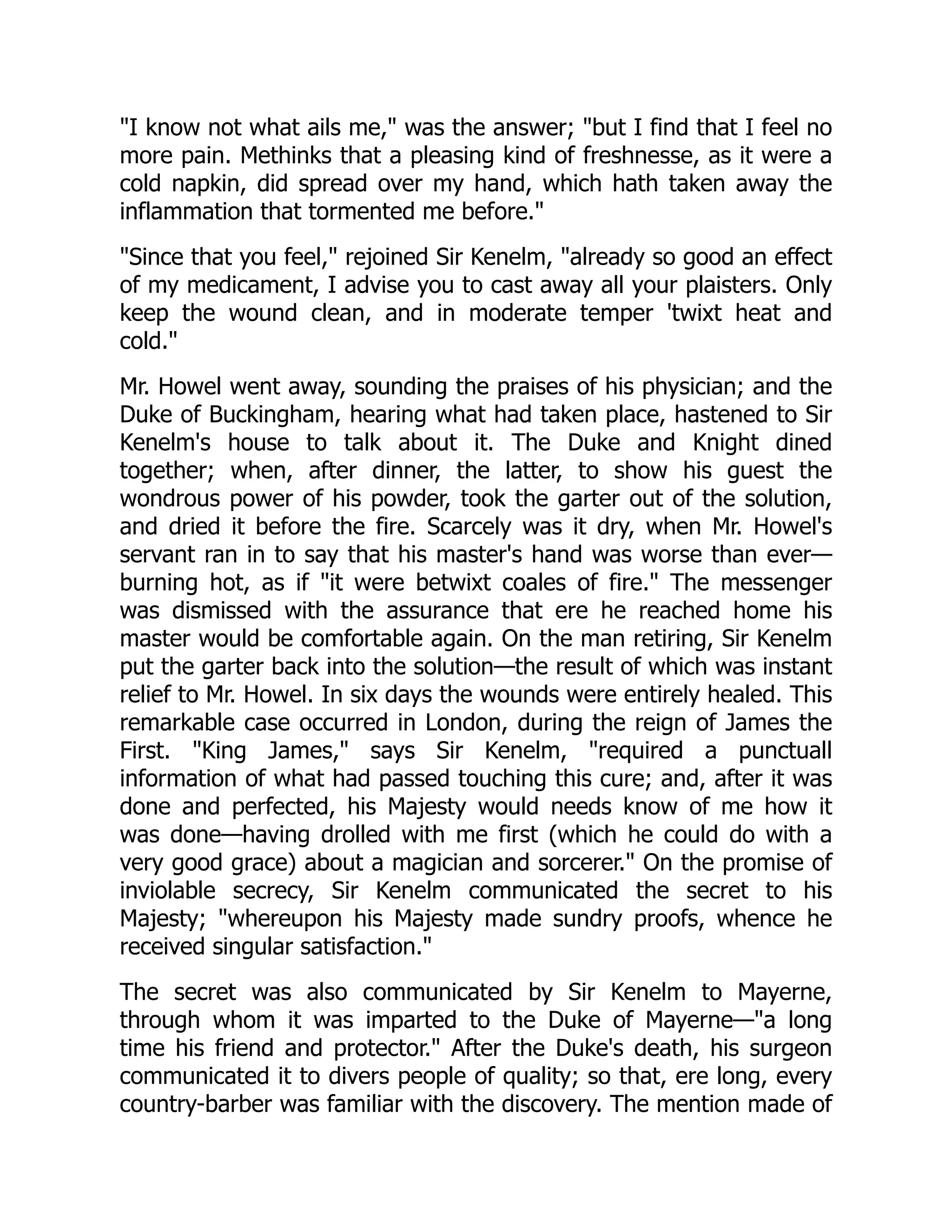 "I know not what ails me," was the answer; "but I find that I feel no
more pain. Methinks that a pleasing kind of freshnesse, as it were a
cold napkin, did spread over my hand, which hath taken away the
inflammation that tormented me before."
"Since that you feel," rejoined Sir Kenelm, "already so good an effect
of my medicament, I advise you to cast away all your plaisters. Only
keep the wound clean, and in moderate temper 'twixt heat and
cold."
Mr. Howel went away, sounding the praises of his physician; and the
Duke of Buckingham, hearing what had taken place, hastened to Sir
Kenelm's house to talk about it. The Duke and Knight dined
together; when, after dinner, the latter, to show his guest the
wondrous power of his powder, took the garter out of the solution,
and dried it before the fire. Scarcely was it dry, when Mr. Howel's
servant ran in to say that his master's hand was worse than ever—
burning hot, as if "it were betwixt coales of fire." The messenger
was dismissed with the assurance that ere he reached home his
master would be comfortable again. On the man retiring, Sir Kenelm
put the garter back into the solution—the result of which was instant
relief to Mr. Howel. In six days the wounds were entirely healed. This
remarkable case occurred in London, during the reign of James the
First. "King James," says Sir Kenelm, "required a punctuall
information of what had passed touching this cure; and, after it was
done and perfected, his Majesty would needs know of me how it
was done—having drolled with me first (which he could do with a
very good grace) about a magician and sorcerer." On the promise of
inviolable secrecy, Sir Kenelm communicated the secret to his
Majesty; "whereupon his Majesty made sundry proofs, whence he
received singular satisfaction."
The secret was also communicated by Sir Kenelm to Mayerne,
through whom it was imparted to the Duke of Mayerne—"a long
time his friend and protector." After the Duke's death, his surgeon
communicated it to divers people of quality; so that, ere long, every
country-barber was familiar with the discovery. The mention made of
 