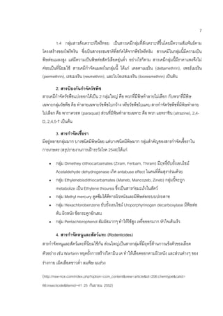 7
1.4 กลุ่มสารสังเคราะห์ไพรีทอย เป็นสารเคมีกลุ่มที่สังเคราะห์ขึ้นโดยมีความสัมพันธ์ตาม
โครงสร้างของไพรีทริน ซึ่งเป็นสารธรรมชาติที่สกัดได้จากพืชไพรีทรัม สารเคมีในกลุ่มนี้มีความเป็น
พิษต่อแมลงสูง แต่มีความเป็นพิษต่อสัตว์เลือดอุ่นต่า อย่างไรก็ตาม สารเคมีกลุ่มนี้มีราคาแพงจึงไม่
ค่อยเป็นที่นิยมใช้ สารเคมีกาจัดแมลงในกลุ่มนี้ ได้แก่ เดลตาเมธริน (deltamethrin), เพอร์เมธริน
(permethrin), เรสเมธริน (resmethrin), และไบโอเรสเมธริน (bioresmethrin) เป็นต้น
2. สารป้องกันกาจัดวัชพืช
สารเคมีกาจัดวัชพืชแบ่งออกได้เป็น 2 กลุ่มใหญ่ คือ พวกที่มีพิษทาลายไม่เลือก กับพวกที่มีพิษ
เฉพาะกลุ่มวัชพืช คือ ทาลายเฉพาะวัชพืชใบกว้าง หรือวัชพืชใบแคบ สารกาจัดวัชพืชที่มีพิษทาลาย
ไม่เลือก คือ พาราควอท (paraquat) ส่วนที่มีพิษทาลายเฉพาะ คือ พวก แอทราซิน (atrazine), 2,4-
D, 2,4,5-T เป็นต้น
3. สารกาจัดเชื้อรา
มีอยู่หลายกลุ่มมาก บางชนิดมีพิษน้อย แต่บางชนิดมีพิษมาก กลุ่มสาคัญของสารกาจัดเชื้อราใน
การเกษตร (สรุปรายงานการเฝ้าระวังโรค 2546)ได้แก่
 กลุ่ม Dimethey dithiocarbamates (Ziram, Ferbam, Thiram) มีฤทธิ์ยับยั้งเอนไซม์
Acetaldehyde dehydrogenase เกิด antabuse effect ในคนที่ดื่มสุราร่วมด้วย
 กลุ่ม Ethylenebisdithiocarbamates (Maneb, Mancozeb, Zineb) กลุ่มนี้จะถูก
metabolize เป็น Ethylene thiourea ซึ่งเป็นสารก่อมะเร็งในสัตว์
 กลุ่ม Methyl mercury ดูดซึมได้ดีทางผิวหนังและมีพิษต่อระบบประสาท
 กลุ่ม Hexachlorobenzene ยับยั้งเอนไซม์ Uroporphyrinogen decarboxylase มีพิษต่อ
ตับ ผิวหนัง ข้อกระดูกอักเสบ
 กลุ่ม Pentachlorophenol สัมผัสมากๆ ทาให้ไข้สูง เหงื่อออกมาก หัวใจเต้นเร็ว
4. สารกาจัดหนูและสัตว์แทะ (Rodenticides)
สารกาจัดหนูและสัตว์แทะที่นิยมใช้กัน ส่วนใหญ่เป็นสารกลุ่มที่มีฤทธิ์ต้านการแข็งตัวของเลือด
ตัวอย่าง เช่น Warfarin หยุดยั้งการสร้างวิตามิน เค ทาให้เลือดออกตามผิวหนัง และส่วนต่างๆ ของ
ร่างกาย เม็ดเลือดขาวต่า ลมพิษ ผมร่วง
(http://nsw-rice.com/index.php?option=com_content&view=article&id=206:chemtype&catid=
66:insecticide&Itemid=41 25 กันยายน 2552)
 