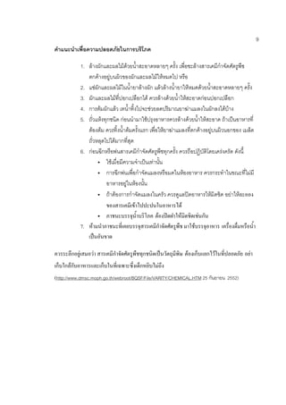 9
คาแนะนาเพื่อความปลอดภัยในการบริโภค
1. ล้างผักและผลไม้ด้วยน้าสะอาดหลายๆ ครั้ง เพื่อชะล้างสารเคมีกาจัดศัตรูพืช
ตกค้างอยู่บนผิวของผักและผลไม้ให้หมดไป หรือ
2. แช่ผักและผลไม้ในน้ายาล้างผัก แล้วล้างน้ายาให้หมดด้วยน้าสะอาดหลายๆ ครั้ง
3. ผักและผลไม้ที่ปอกเปลือกได้ ควรล้างด้วยน้าให้สะอาดก่อนปอกเปลือก
4. การต้มผักแล้ว เทน้าทิ้งไปจะช่วยลดปริมาณยาฆ่าแมลงในผักลงได้บ้าง
5. ถั่วแห้งทุกชนิด ก่อนนามาใช้ปรุงอาหารควรล้างด้วยน้าให้สะอาด ถ้าเป็นอาหารที่
ต้องต้ม ควรทิ้งน้าต้มครั้งแรก เพื่อให้ยาฆ่าแมลงที่ตกค้างอยู่บนผิวนอกของ เมล็ด
ถั่วหลุดไปได้มากที่สุด
6. ก่อนฉีกหรือพ่นสารเคมีกาจัดศัตรูพืชทุกครั้ง ควรถือปฏิบัติโดยเคร่งครัด ดังนี้
 ใช้เมื่อมีความจาเป็นเท่านั้น
 การฉีกพ่นเพื่อกาจัดแมลงหรือมดในห้องอาหาร ควรกระทาในขณะที่ไม่มี
อาหารอยู่ในห้องนั้น
 ถ้าต้องการกาจัดแมลงในครัว ควรดูแลปิดอาหารให้มิดชิด อย่าให้ละออง
ของสารเคมีเข้าไปปะปนในอาหารได้
 ภาชนะบรรจุน้้าบริโภค ต้องปิดฝาให้มิดชิดเช่นกัน
7. ห้ามน้าภาชนะที่เคยบรรจุสารเคมีก้าจัดศัตรูพืช มาใช้บรรจุอาหาร เครื่องดื่มหรือน้้า
เป็นอันขาด
ควรระลึกอยู่เสมอว่า สารเคมีก้าจัดศัตรูพืชทุกชนิดเป็นวัตถุมีพิษ ต้องเก็บแยกไว้ในที่ปลอดภัย อย่า
เก็บใกล้กับอาหารและเก็บในที่เฉพาะซึ่งเด็กหยิบไม่ถึง
(http://www.dmsc.moph.go.th/webroot/BQSF/File/VARITY/CHEMICAL.HTM 25 กันยายน 2552)
 