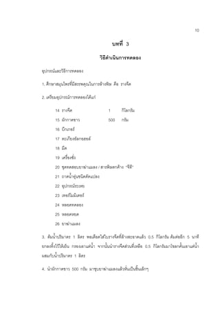 10
บทที่ 3
วิธีดาเนินการทดลอง
อุปกรณ์และวิธีการทดลอง
1. ศึกษาสมุนไพรที่มีสรรพคุณในการล้างพิษ คือ รางจืด
2. เตรียมอุปกรณ์การทดลองได้แก่
14 รางจืด 1 กิโลกรัม
15 ผักกาดขาว 500 กรัม
16 บีกเกอร์
17 ตะเกียงอัลกอฮอล์
18 มีด
19 เครื่องชั่ง
20 ชุดทดสอบยาฆ่าแมลง / สารพิษตกค้าง “จีที”
21 ถาดน้าอุ่นชนิดดัดแปลง
22 อุปกรณ์ระเหย
23 เทอร์โมมิเตอร์
24 หลอดทดลอง
25 หลอดหยด
26 ยาฆ่าแมลง
3. ต้มน้าปริมาตร 1 ลิตร พอเดือดใส่ใบรางจืดที่ล้างสะอาดแล้ว 0.5 กิโลกรัม ต้มต่ออีก 5 นาที
ยกลงทิ้งไว้ให้เย็น กรองเอาแต่น้า จากนั้นนารางจืดส่วนที่เหลือ 0.5 กิโลกรัมมาโขลกคั้นเอาแต่น้า
ผสมกับน้าปริมาตร 1 ลิตร
4. นาผักกาดขาว 500 กรัม มาชุบยาฆ่าแมลงแล้วหั่นเป็นชิ้นเล็กๆ
 