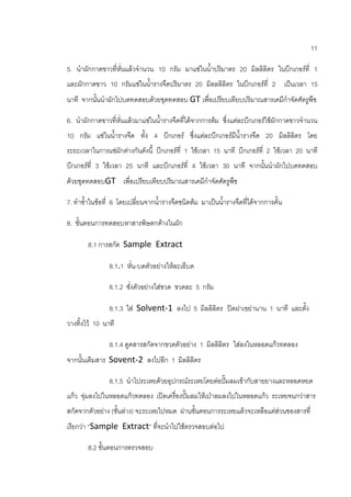 11
5. นาผักกาดขาวที่หั่นแล้วจานวน 10 กรัม มาแช่ในน้าปริมาตร 20 มิลลิลิตร ในบีกเกอร์ที่ 1
และผักกาดขาว 10 กรัมแช่ในน้ารางจืดปริมาตร 20 มิลลลิลิตร ในบีกเกอร์ที่ 2 เป็นเวลา 15
นาที จากนั้นนาผักไปบดทดสอบด้วยชุดทดสอบ GT เพื่อเปรียบเทียบปริมาณสารเคมีกาจัดศัตรูพืช
6. นาผักกาดขาวที่หั่นแล้วมาแช่ในน้ารางจืดที่ได้จากการต้ม ซึ่งแต่ละบีกเกอร์ใช้ผักกาดขาวจานวน
10 กรัม แช่ในน้ารางจืด ทั้ง 4 บีกเกอร์ ซึ่งแต่ละบีกเกอร์มีน้ารางจืด 20 มิลลิลิตร โดย
ระยะเวลาในการแช่ผักต่างกันดังนี้ บีกเกอร์ที่ 1 ใช้เวลา 15 นาที บีกเกอร์ที่ 2 ใช้เวลา 20 นาที
บีกเกอร์ที่ 3 ใช้เวลา 25 นาที และบีกเกอร์ที่ 4 ใช้เวลา 30 นาที จากนั้นนาผักไปบดทดสอบ
ด้วยชุดทดสอบGT เพื่อเปรียบเทียบปริมาณสารเคมีกาจัดศัตรูพืช
7. ทาซ้าในข้อที่ 6 โดยเปลี่ยนจากน้ารางจืดชนิดต้ม มาเป็นน้ารางจืดที่ได้จากการคั้น
8. ขั้นตอนการทดสอบหาสารพิษตกค้างในผัก
8.1 การสกัด Sample Extract
8.1.1 หั่น-บดตัวอย่างให้ละเอีบด
8.1.2 ชั่งตัวอย่างใส่ขวด ขวดละ 5 กรัม
8.1.3 ใส่ Solvent-1 ลงไป 5 มิลลิลิตร ปิดฝาเขย่านาน 1 นาที และตั้ง
วางทิ้งไว้ 10 นาที
8.1.4 ดูดสารสกัดจากขวดตัวอย่าง 1 มิลลิลิตร ใส่ลงในหลอดแก้วทดลอง
จากนั้นเติมสาร Sovent-2 ลงไปอีก 1 มิลลิลิตร
8.1.5 นาไประเหยด้วยอุปกรณ์ระเหยโดยต่อปั๊มลมเข้ากับสายยางและหลอดหยด
แก้ว จุ่มลงไปในหลอดแก้วทดลอง เปิดเครื่องปั๊มลมให้เป่าลมลงไปในหลอดแก้ว ระเหยจนกว่าสาร
สกัดจากตัวอย่าง (ชั้นล่าง) จะระเหยไปหมด ผ่านขั้นตอนการระเหยแล้วจะเหลือแต่ส่วนของสารที่
เรียกว่า “Sample Extract” ที่จะนาไปใช้ตรวจสอบต่อไป
8.2 ขั้นตอนการตรวจสอบ
 