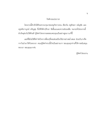 ข
กิตติกรรมประกาศ
โครงงานนี้สาเร็จได้ด้วยความกรุณาของครูภัทราวรรณ เขียววัน ครูอัจฉรา ธนัญชัย และ
ครูหทัยกาญจน์ เจริญสุข ซึ่งได้ให้คาปรึกษา ข้อชี้แนะและความช่วยเหลือ จนกระทั่งโครงงานนี้
สาเร็จลุล่วงไปได้ด้วยดี ผู้จัดทาโครงงานขอขอบพระคุณเป็นอย่างสูงมา ณ ที่นี้
และที่ลืมไม่ได้คือกาลังใจจากเพื่อนๆที่คอยส่งเสบียงให้เราอย่างสม่าเสมอ ช่วยเก็บรางจืด
จากในป่ามาให้กับพวกเรา คณะผู้จัดทาซาบซึ้งใจเป็นอย่างมาก ขอบคุณทุกท่านที่ให้การสนับสนุน
พวกเรา ขอบคุณมากค่ะ
ผู้จัดทาโครงงาน
 