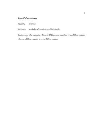 3
ตัวแปรที่ใช้ในการทดลอง
ตัวแปรต้น น้ารางจืด
ตัวแปรตาม ประสิทธิภาพในการล้างสารเคมีกาจัดศัตรูพืช
ตัวแปรควบคุม ปริมาณสมุนไพร ปริมาตรน้าที่ใช้ในการละลายสมุนไพร ภาชนะที่ใช้ในการทดลอง
ปริมาณสารที่ใช้ในการทดลอง ระยะเวลาที่ใช้ในการทดลอง
 