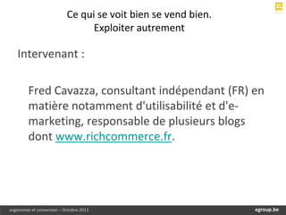 Ce qui se voit bien se vend bien.
                                 Exploiter autrement

   Intervenant :

        Fred Cavazza, consultant indépendant (FR) en
        matière notamment d'utilisabilité et d'e-
        marketing, responsable de plusieurs blogs
        dont www.richcommerce.fr.




ergonomie et conversion – Octobre 2011                             egroup.be
                                                               www.egroup.be
 