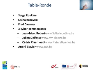 Table-Ronde

•  Serge Roukine
•  Sacha Kocovski
•  Fred Cavazza
•  3 cyber-commerçants
  – Jean-Marc Robertwww.SellerieonLine.be
  – Julien Delfossewww.My-electro.be
  – Cédric Claerhoudtwww.NaturalAvenue.be
• André Blavier www.awt.be
 