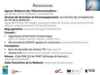 Ressources
Agence Wallonne des Télécommunications :
portail des TIC en Wallonie : www.awt.be
Services de formation et d’accompagnement. Les Centres de compétences
en TIC de la Wallonie :
www.technifutur.be (Liège), www.technobel.be (Ciney), www.technocite.be
(Mons), www.technofuturTIC.be (Charleroi)
Blog spécialisé : www.marketingonthebeach.be
Conseils :
• organismes d’animation économique
   (BEP, CCI Liège-Verviers-Namur, JobIN, etc.)
• 50 consultants RENTIC agréés en e-business www.awt.be/ebusiness
Prestataires :
• base de données du secteur TIC vigie.awt.be
• charte eTICwww.charte-etic.be/etic-actifs-ecommerce
Réseau : Club PME 2.0 de l’AWT (échange de bonnes )
www.awt.be/pme20
Aides financières de la Wallonie : www.awt.be/ebusiness
 