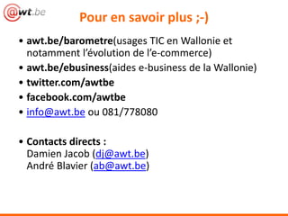Pour en savoir plus ;-)
• awt.be/barometre(usages TIC en Wallonie et
  notamment l’évolution de l’e-commerce)
• awt.be/ebusiness(aides e-business de la Wallonie)
• twitter.com/awtbe
• facebook.com/awtbe
• info@awt.be ou 081/778080

• Contacts directs :
  Damien Jacob (dj@awt.be)
  André Blavier (ab@awt.be)
 