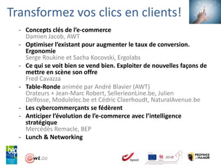 Transformez vos clics en clients!
  - Concepts clés de l’e-commerce
    Damien Jacob, AWT
  - Optimiser l’existant pour augmenter le taux de conversion.
    Ergonomie
    Serge Roukine et Sacha Kocovski, Ergolabs
  - Ce qui se voit bien se vend bien. Exploiter de nouvelles façons de
    mettre en scène son offre
    Fred Cavazza
  - Table-Ronde animée par André Blavier (AWT)
    Orateurs + Jean-Marc Robert, SellerieonLine.be, Julien
    Delfosse, Modulelec.be et Cédric Claerhoudt, NaturalAvenue.be
  - Les cybercommerçants se fédèrent
  - Anticiper l’évolution de l’e-commerce avec l’intelligence
    stratégique
    Mercédès Remacle, BEP
  - Lunch & Networking
 