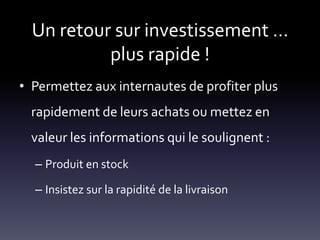 Un retour sur investissement …
           plus rapide !
• Permettez aux internautes de profiter plus
  rapidement de leurs achats ou mettez en
  valeur les informations qui le soulignent :
  – Produit en stock

  – Insistez sur la rapidité de la livraison
 