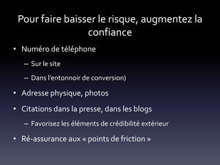 Pour faire baisser le risque, augmentez la
                 confiance
• Numéro de téléphone
   – Sur le site
   – Dans l’entonnoir de conversion)

• Adresse physique, photos
• Citations dans la presse, dans les blogs
   – Favorisez les éléments de crédibilité extérieur

• Ré-assurance aux « points de friction »
 