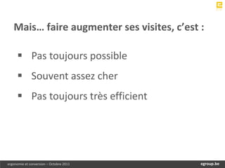 Mais… faire augmenter ses visites, c’est :

      Pas toujours possible
      Souvent assez cher
      Pas toujours très efficient




ergonomie et conversion – Octobre 2011       egroup.be
                                         www.egroup.be
 