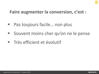Faire augmenter la conversion, c’est :

      Pas toujours facile… non plus
      Souvent moins cher qu’on ne le pense
      Très efficient et évolutif




ergonomie et conversion – Octobre 2011          egroup.be
                                            www.egroup.be
 