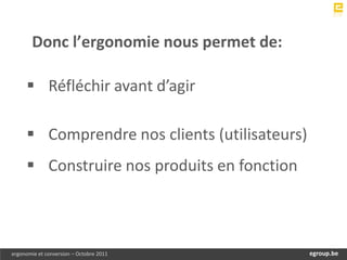 Donc l’ergonomie nous permet de:

      Réfléchir avant d’agir

      Comprendre nos clients (utilisateurs)
      Construire nos produits en fonction



ergonomie et conversion – Octobre 2011         egroup.be
                                           www.egroup.be
 