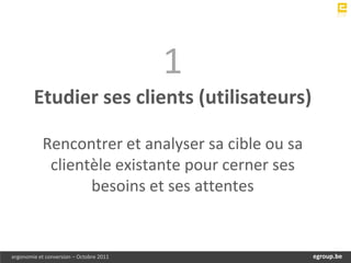 1
        Etudier ses clients (utilisateurs)

            Rencontrer et analyser sa cible ou sa
             clientèle existante pour cerner ses
                   besoins et ses attentes


ergonomie et conversion – Octobre 2011             egroup.be
                                               www.egroup.be
 