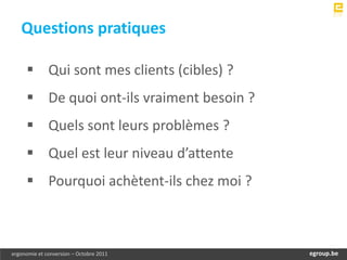 Questions pratiques

      Qui sont mes clients (cibles) ?
      De quoi ont-ils vraiment besoin ?
      Quels sont leurs problèmes ?
      Quel est leur niveau d’attente
      Pourquoi achètent-ils chez moi ?



ergonomie et conversion – Octobre 2011         egroup.be
                                           www.egroup.be
 