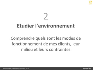 2
                    Etudier l’environnement

           Comprendre quels sont les modes de
           fonctionnement de mes clients, leur
                milieu et leurs contraintes


ergonomie et conversion – Octobre 2011            egroup.be
                                              www.egroup.be
 