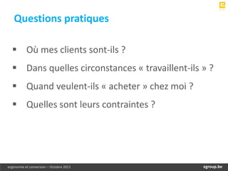 Questions pratiques

   Où mes clients sont-ils ?
   Dans quelles circonstances « travaillent-ils » ?
   Quand veulent-ils « acheter » chez moi ?
   Quelles sont leurs contraintes ?




ergonomie et conversion – Octobre 2011            egroup.be
                                              www.egroup.be
 
