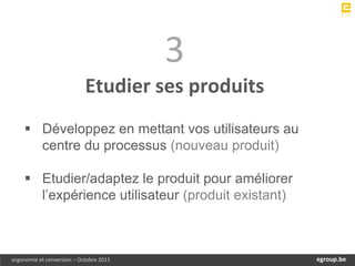 3
                            Etudier ses produits
     Développez en mettant vos utilisateurs au
      centre du processus (nouveau produit)

     Etudier/adaptez le produit pour améliorer
      l’expérience utilisateur (produit existant)



ergonomie et conversion – Octobre 2011                  egroup.be
                                                    www.egroup.be
 