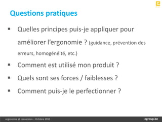 Questions pratiques
  Quelles principes puis-je appliquer pour
          améliorer l’ergonomie ? (guidance, prévention des
          erreurs, homogénéité, etc.)

  Comment est utilisé mon produit ?
  Quels sont ses forces / faiblesses ?
  Comment puis-je le perfectionner ?


ergonomie et conversion – Octobre 2011                     egroup.be
                                                       www.egroup.be
 