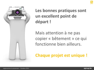 Les bonnes pratiques sont
                                         un excellent point de
                                         départ !

                                         Mais attention à ne pas
                                         copier « bêtement » ce qui
                                         fonctionne bien ailleurs.

                                         Chaque projet est unique !

ergonomie et conversion – Octobre 2011                             egroup.be
                                                               www.egroup.be
 